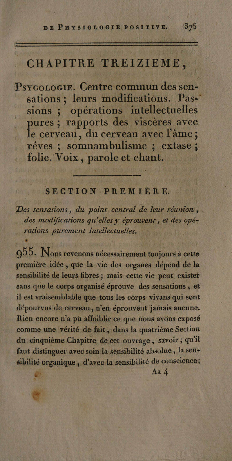 CHAPITRE TREIZIEME, PsycocLoc1E. Centre commun des sen- sations ; leurs modifications. Pas: sions ; opérations intellectuelles jures ; rapports des viscères avec Le cerveau, du cerveau avec l'âme ; rêves ; somnambulisme ; extase ; folie. Voix , parole et chant. SECTION PREMIÈRE. Des sensations, du point central de leur réunion, . des modifications qu’elles y éprouvent , et des opé- ralions purement intellectuelles. . 0 5. Novs revenons nécessairement toujours à cette première idée , que la vie des organes dépend de la sensibilité de leurs fibres ; mais cette vie peut exister sans que le corps organisé éprouve des sensations ; et il est vraisemblable que. tous les corps vivans qui sont dépourvus de cerveau, n’en éprouvent jamais aucune. Rien encore n’a pü affoiblir ce que nous avons exposé comme une vérité de fait, dans la quatrième Section du cinquième Chapitre decet ouvrage, savoir ; qu'il faut distinguer avec soin la sensibilité absolue , la sen+ sibilité organique , d’avec la sensibilité de conscience: &amp;: Aa A e