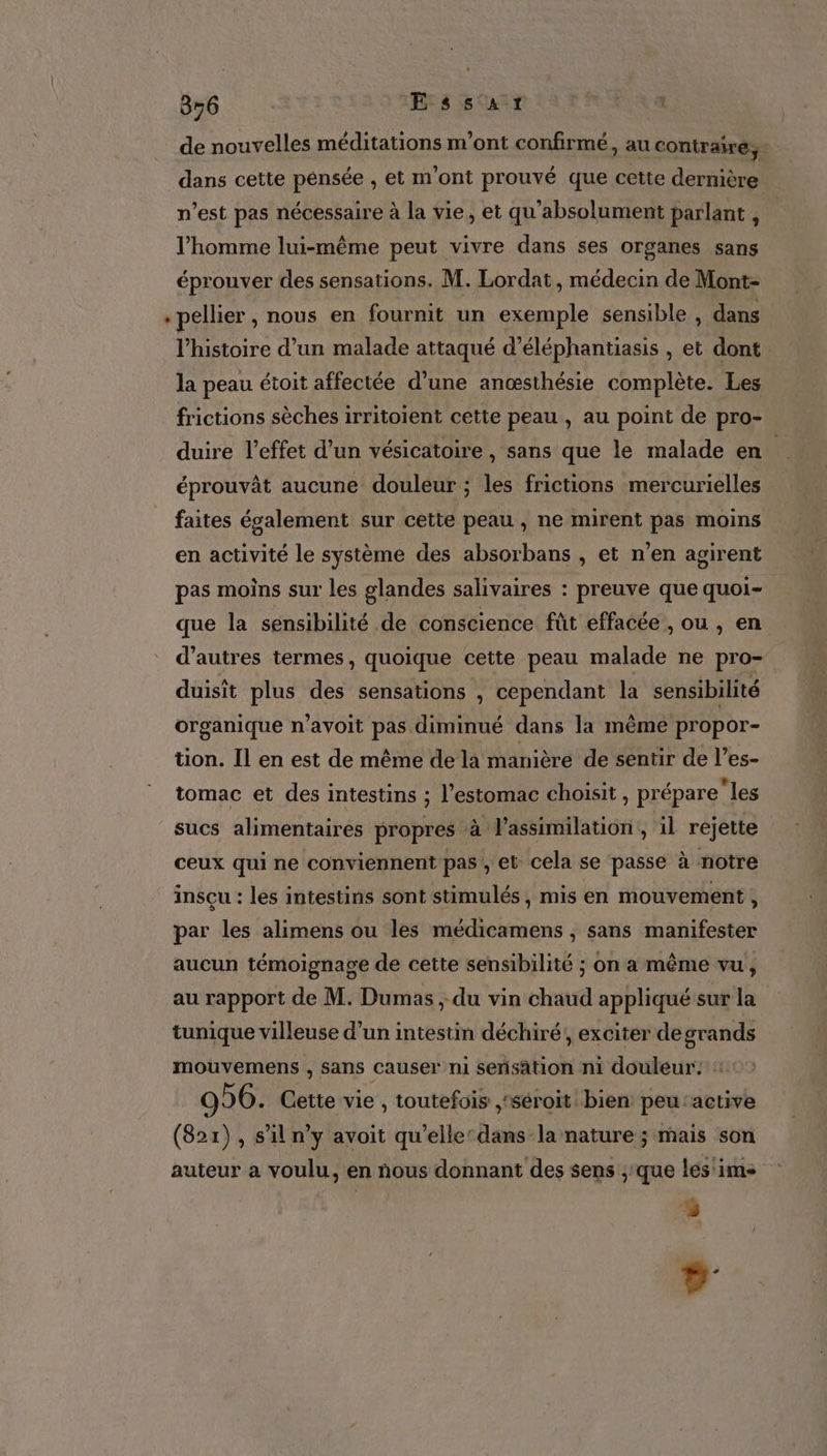 856 Essart PUR € de nouvelles méditations m'ont confirmé, au contraire, dans cette pensée , et m'ont prouvé que cette dernière n’est pas nécessaire à la vie, et qu'absolument parlant , l’homme lui-même peut vivre dans ses organes sans éprouver des sensations. M. Lordat, médecin de Mont- « pellier , nous en fournit un exemple sensible , dans l’histoire d’un malade attaqué d’éléphantiasis , et dont la peau étoit affectée d’une anœsthésie complète. Les frictions sèches irritoient cette peau , au point de pro- duire l'effet d’un vésicatoire , sans que le malade en éprouvât aucune douleur ; les frictions mercurielles faites évalement sur cette peau , ne mirent pas moins en activité le système des absorbans , et n’en agirent pas moins sur les glandes salivaires : preuve que quoi- que la sensibilité de conscience fût effacée , ou , en d’autres termes, quoique cette peau malade ne pro- duisit plus des sensations , cependant la sensibilité organique n’avoit pas diminué dans la même propor- tion. Il en est de même de là manière de sentir de l’es- tomac et des intestins ; l'estomac choisit , prépareles sucs alimentaires propres à l'assimilation, il rejette ceux qui ne conviennent pas, et cela se passe à notre insçu : les intestins sont stimulés , mis en mouvement , par les alimens ou les médicamens , sans manifester aucun témoignage de cette sensibilité ; on a même vu, au rapport de M. Dumas ; du vin chaud appliqué sur la tunique villeuse d’un intestin déchiré, exciter degrands mouvemens , sans causer ni sensation n1 douleur. : 996. Cette vie , toutefois ,‘séroit bien peu'active (821), s'il n'y avoit qu'elle dans la nature ; mais son auteur a voulu, en nous donnant des sens ;:que les'ims 5 Là