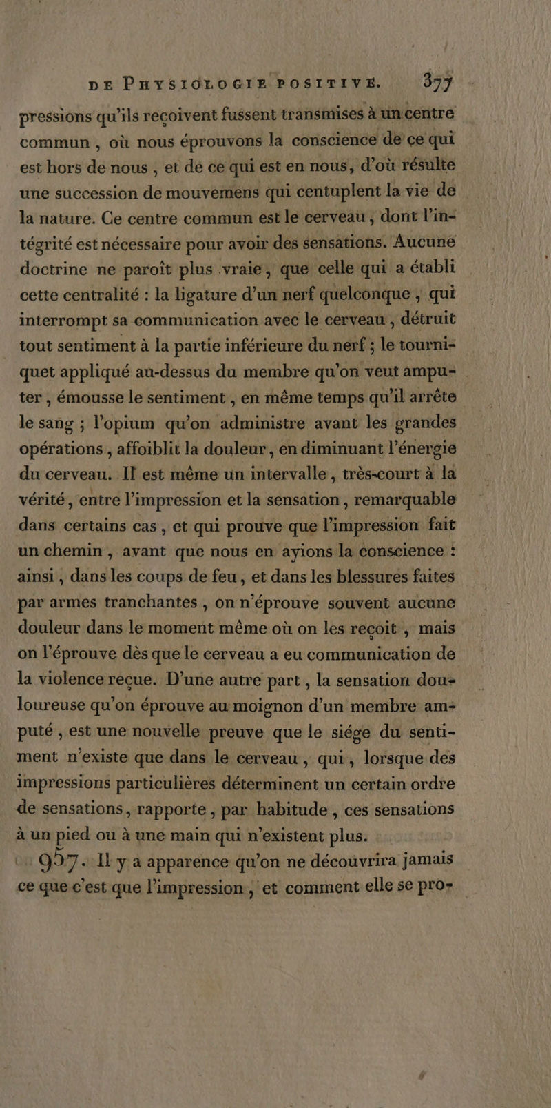 pressions qu'ils reçoivent fussent transmises à un centre commun , où nous éprouvons la conscience de ce qui est hors de nous , et de ce qui est en nous, d’où résulte une succession de mouvemens qui centuplent la vie de la nature. Ce centre commun est le cerveau , dont l’in- tégrité est nécessaire pour avoir des sensations. Aucune doctrine ne paroît plus vraie, que celle qui a établi cette centralité : la ligature d’un nerf quelconque ; qui interrompt sa communication avec le cerveau, détruit tout sentiment à la partie inférieure du nerf ; le tourni- quet appliqué au-dessus du membre qu’on veut ampu= ter , émousse le sentiment , en même temps qu’il arrêté le sang ; l’opium qu’on administre avant les grandes opérations , affoiblit la douleur , en diminuant l'énergie du cerveau. Il est même un intervalle, très-court à la vérité, entre l'impression et la sensation , remarquable dans certains cas , et qui prouve que l'impression fait un chemin , avant que nous en ayions la conscience : ainsi , dans les coups de feu, et dans les blessures faites par armes tranchantes , on n’éprouve souvent aucune douleur dans le moment même où on les recoit ; mais on l'éprouve dès que le cerveau a eu communication de la violence recue. D’une autre part , la sensation dou- loureuse qu’on éprouve au moignon d’un membre am- puié , est une nouvelle preuve que le siége du senti- ment n'existe que dans le cerveau , qui, lorsque des impressions particulières déterminent un certain ordre de sensations, rapporte , par habitude , ces sensations à un pied ou à une main qui n'existent plus. 927. Il y a apparence qu’on ne découvrira jamais ce que c’est que l'impression, et comment elle se pro-