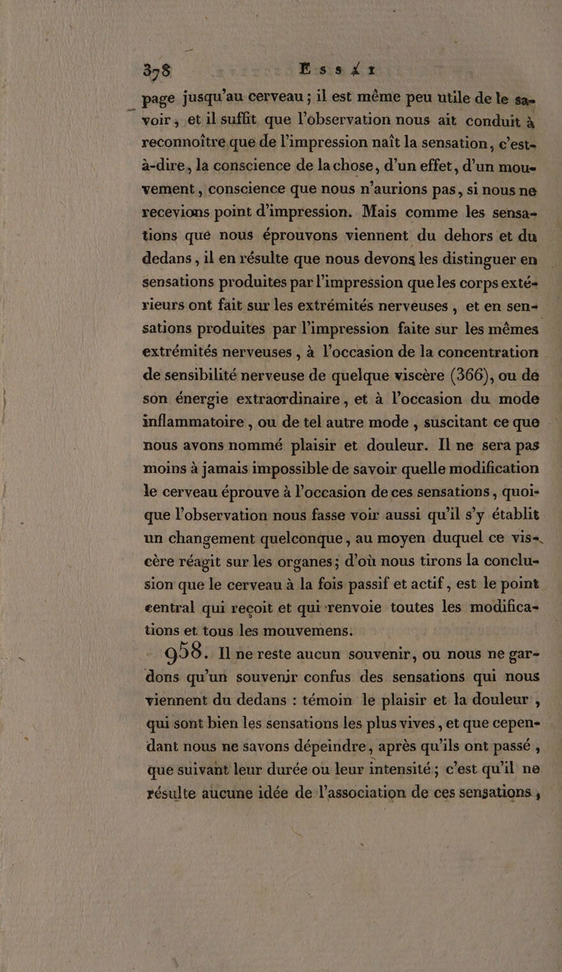 page jusqu’au cerveau ; il est même peu utile de le sa» voir ; et il suffit que l’observation nous aït conduit à reconnoitre que de l'impression naît la sensation, c’est- à-dire, la conscience de la chose, d’un effet, d’un mou- vement , conscience que nous n’aurions pas, si nous ne recevions point d'impression. Mais comme les sensa- dedans , il en résulte que nous devons les distinguer en sensations produites par l'impression que les corps exté- rieurs ont fait sur les extrémités nerveuses , et en sen- sations produites par l'impression faite sur les mêmes extrémités nerveuses , à l’occasion de la concentration de sensibilité nerveuse de quelque viscère (366), ou de son énergie extraordinaire , et à l’occasion du mode inflammatoire , ou de tel autre mode , suscitant ce que . nous avons nommé plaisir et douleur. Il ne sera pas moins à jamais impossible de savoir quelle modification le cerveau éprouve à l’occasion de ces sensations , quoi- que l’observation nous fasse voir aussi qu’il s’y établit un changement quelconque , au moyen duquel ce vis=. cère réagit sur les organes; d’où nous tirons la conclu- sion que le cerveau à la fois passif et actif , est le point eentral qui recoit et qui renvoie toutes les modifica= tions et tous les mouvemens. 996. Il ne reste aucun souvenir, ou nous ne gar- dons qu’un souvenir confus des sensations qui nous viennent du dedans : témoin le plaisir et la douleur , qui sont bien les sensations les plus vives , et que cepen-_ dant nous ne savons dépeindre, après qu'ils ont passé , que suivant leur durée ou leur intensité ; c’est qu'il ne résulte aucune idée de l'association de ces sensations ,