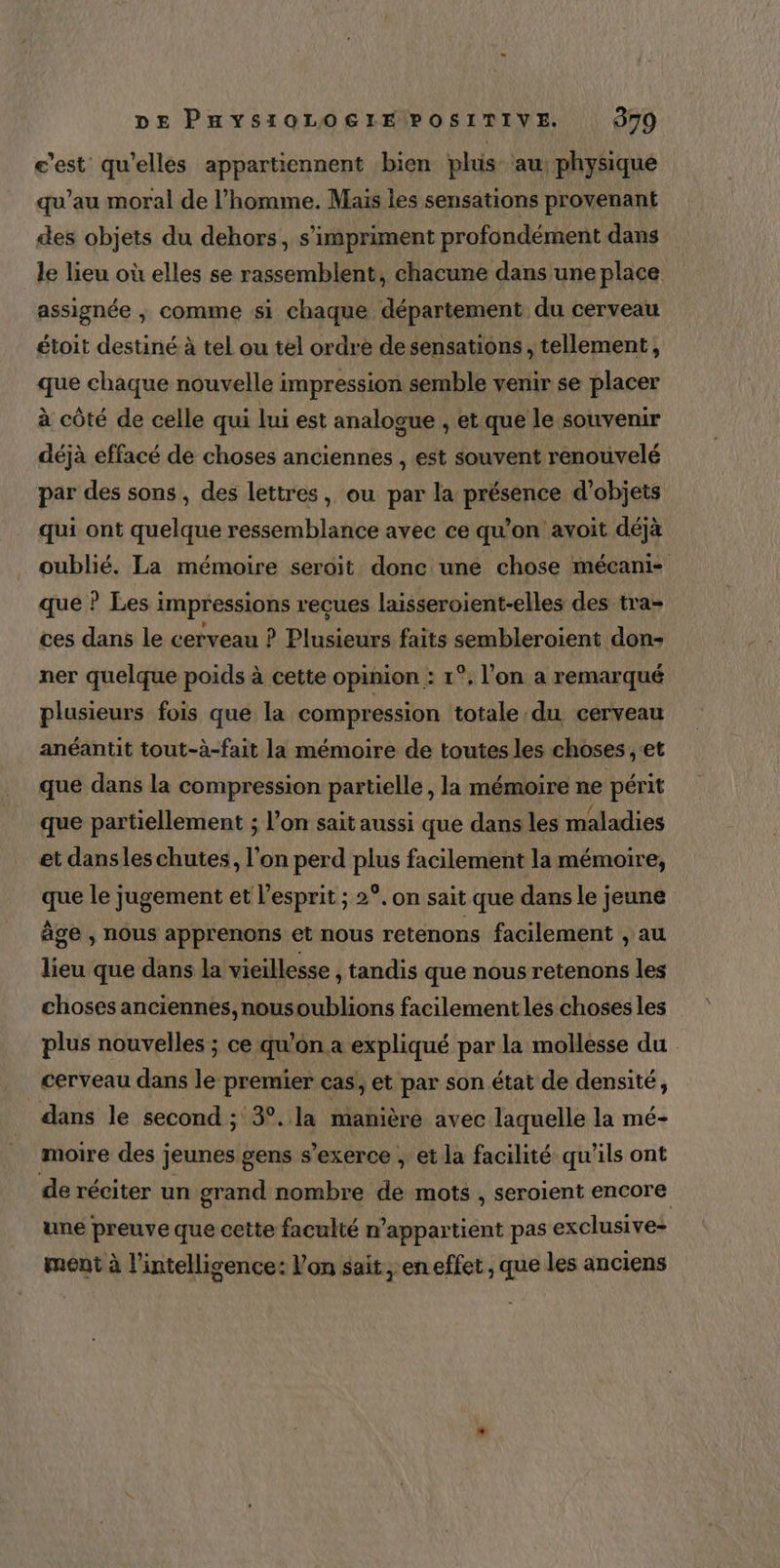 c’est qu'elles appartiennent bien plus au physique qu’au moral de l’homme. Mais les sensations provenant des objets du dehors, s'impriment profondément dans le lieu où elles se rassemblent, chacune dans une place assignée , comme si chaque département du cerveau étoit destiné à tel ou tel ordre de sensations, tellement, que chaque nouvelle impression semble venir se placer à côté de celle qui lui est analogue , et que le souvenir déjà effacé de choses anciennes , est souvent renouvelé par des sons , des lettres, ou par la présence d'objets qui ont quelque ressemblance avec ce qu’on avoit déjà oublié. La mémoire seroit donc une chose mécani- que ? Les impressions reçues laisseroient-elles des tra- ces dans le cerveau ? Plusieurs faits sembleroient don- ner quelque poids à cette opinion : 1°, l’on a remarqué plusieurs fois que la compression totale du cerveau anéantit tout-à-fait la mémoire de toutes les choses ; et que dans la compression partielle , la mémoire ne périt que partiellement ; l’on sait aussi que dans les maladies et dans les chutes, l’on perd plus facilement la mémoire, que le jugement et l'esprit ; 2°. on sait que dans le jeune âge , nous apprenons et nous retenons facilement , au lieu que dans la vieillesse , tandis que nous retenons les choses anciennes, nousoublions facilement les choses les plus nouvelles ; ce qu’on a expliqué par la mollesse du cerveau dans le premier cas, et par son état de densité, dans le second ; 3°. la manière avec laquelle la mé- moire des jeunes gens s’exerce ,: et la facilité qu’ils ont de réciter un grand nombre de mots , seroient encore une preuve que cette faculté n’appartient pas exclusive- ment à l'intelligence: Von sait, en effet , que les anciens