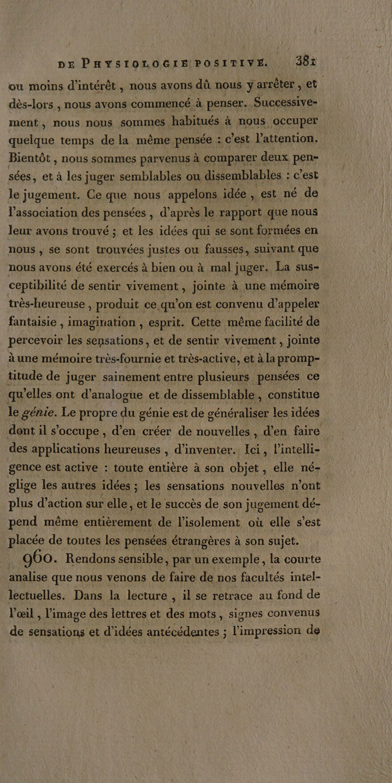 ou moins d'intérêt , nous avons dû nous y arrèter , et dès-lors , nous avons commencé à penser. Successive- ment, nous nous sommes habitués à nous occuper quelque temps de la même pensée : c’est l'attention. Bientôt , nous sommes parvenus à comparer deux pen- sées, et à les juger semblables ou dissemblables : c'est le jugement. Ce que nous appelons idée, est né de l'association des pensées , d’après le rapport que nous leur avons trouvé ; et les idées qui se sont formées en nous , se sont trouvées justes ou fausses, suivant que nous avons été exercés à bien ou à mal juger. La sus- ceptibilité de sentir vivement , jointe à une mémoire très-heureuse , produit ce qu’on est convenu d’appeler fantaisie , imagination , esprit. Cette même facilité de percevoir les sensations, et de sentir vivement , jointe à une mémoire très-fournie et très-aclive, et à la promp- titude de juger sainement entre plusieurs pensées ce qu’elles ont d’analogue et de dissemblable, constitue le génie. Le propre du génie est de généraliser les idées dent il s’occupe , d’en créer de nouvelles , d’en faire des applications heureuses , d'inventer. Ici, lintelli- gence est active : toute entière à son objet, elle né- glige les autres idées ; les sensations nouvelles n’ont plus d’action sur elle, et le succès de son jugement dé- pend même entièrement de l'isolement où elle s’est placée de toutes les pensées étrangères à son sujet. 960. Rendons sensible, par un exemple, la courte analise que nous venons de faire de nos facultés intel- lectuelles. Dans la lecture , il se retrace au fond de l'œil , l’image des lettres et des mots, signes convenus de sensations et d'idées antécédentes ; l'impression de