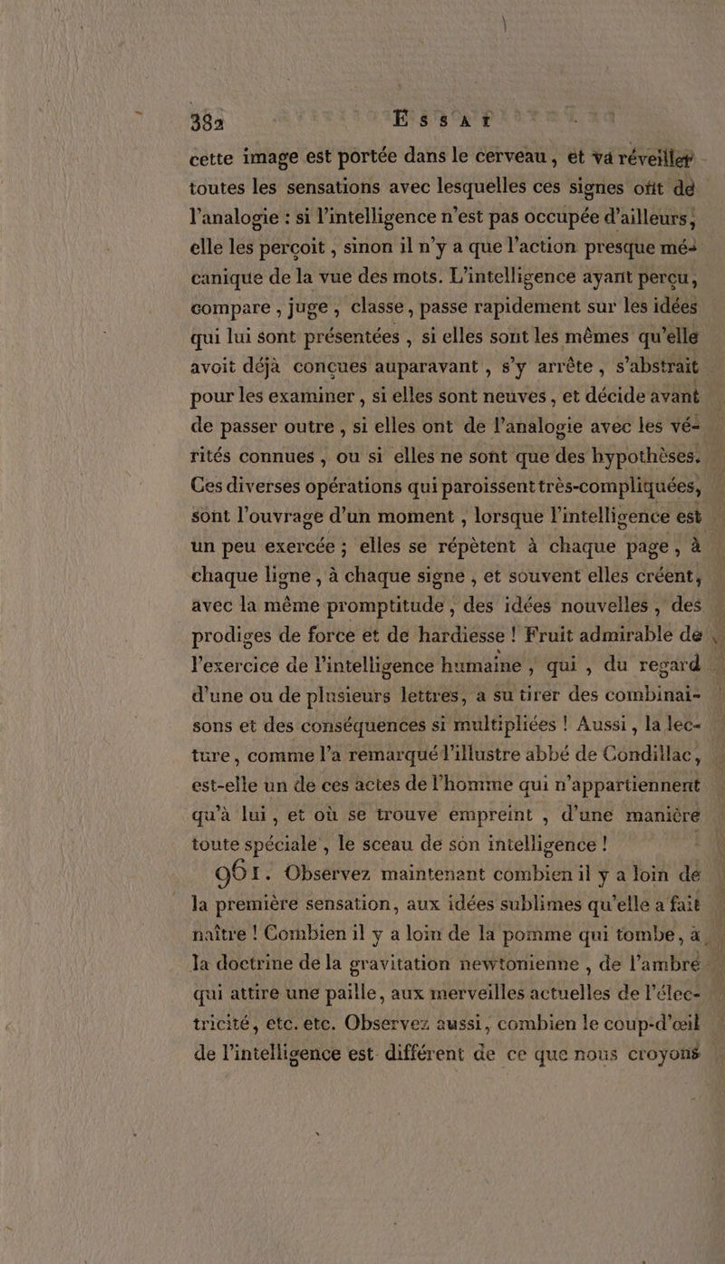 38a | Essar StRT aa cette image est portée dans le cerveau, ét va réveillet l'analogie : si l'intelligence n’est pas occupée d’ailleurs, elle les perçoit , Sinon il n’y a que l’action presque mé canique de la vue des mots. L'intelligence ayant percu, compare , juge, classe, passe rapidement sur les idées qui lui sont présentées , si elles sont les mêmes qu’elle avoit déjà conçues auparavant , s y arrête , S abstrait pour les examiner , si elles sont neuves , et décide avant de passer outre , si elles ont de l’analogie avec les vé: Ces diverses opérations qui paroïissent très-compliquées, | sont l'ouvrage d’un moment , lorsque l'intelligence est. un peu exercée ; elles se répètent à chaque page, à chaque ligne , à chaque signe , et souvent elles créent, avec la même promptitude , des idées nouvelles , des l'exercice de l'intelligence humaine , qui , du regard sons et des conséquences si multipliées ! Aussi, la lec- est-elle un de ces actes de l’homme qui n’appartiennent qu'à lui, et où se trouve empreint , d'une manière toute spéciale , le sceau de sôn intelligence ! 96 I. Obsérvez maintenant combien il y a loin dé la première sensation, aux idées sublimes qu'elle a fait naître ! Cornbien il y a loin de la pomme qui tombe, à, qui attire une paille, aux merveilles actuelles de Pélec: tricité, etc. ete. Observez aussi, combien le coup-d'œil de l'intelligence est différent de ce que nous croyons