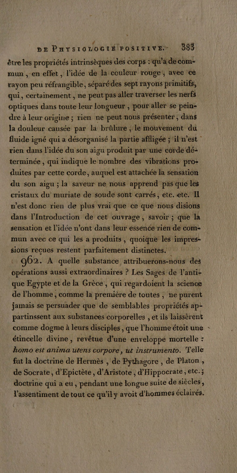 être les propriétés intrinsèques des corps : qu'à de com- mun , en effet, l’idée de la couleur rouge, avec ce rayon peu réfrangible, séparédes sept rayons primitifs, qui, certainement , ne peut pas aller traverser les nerfs optiques dans toute leur longueur , pour aller se péin- dre à leur origine ; rien ne peut nous présenter , dans la douleur causée par la brûlure ; le mouvement du fluide igné qui a désorganisé la partie affligée ; ‘il n’est rien dans l’idée du son aigu produit par une corde dé- terminée , qui indique le nombre des vibrations pro+ duites par cette corde, auquel est attachée la sensation du son aigu ; la saveur ne nous apprend pas que les cristaux du muriate de soude sont carrés, ete. etc. Il n’est donc rien de plus vrai que ce que nous disions dans l’Introduction de cet ouvrage , savoir ; que la sensation et l’idée n’ont dans leur essence rien de com- mun avec ce qui les a produits, quoique les impres- sions recues restent parfaitement distinctes. : 062. A quelle substance attribuerons-nous des rats aussi extraordinaires ? Les Sages de l’anti- que Egypte et de la Grèce, qui regardoient la science de l’homme , comme la première de toutes , ne purent jamais se persuader que de semblables propriétés ap- partinssent aux substances corporelles , et ils laissèrent comme dogme à leurs disciples , que l’homme étoit une : étincelle divine , revêtue d’une enveloppe mortelle : homo est anima utens corpore, ut instrumento. Telle fut la doctrine de Hermès , de Pythagore , de Platon , de Socrate, d'Epictète , d’Aristote , d'Hippocrate , etc. ; doctrine qui a eu , pendant une longue suite de siècles, l'assentiment de tout ce qu'il y avoit d'hommes éclairés.