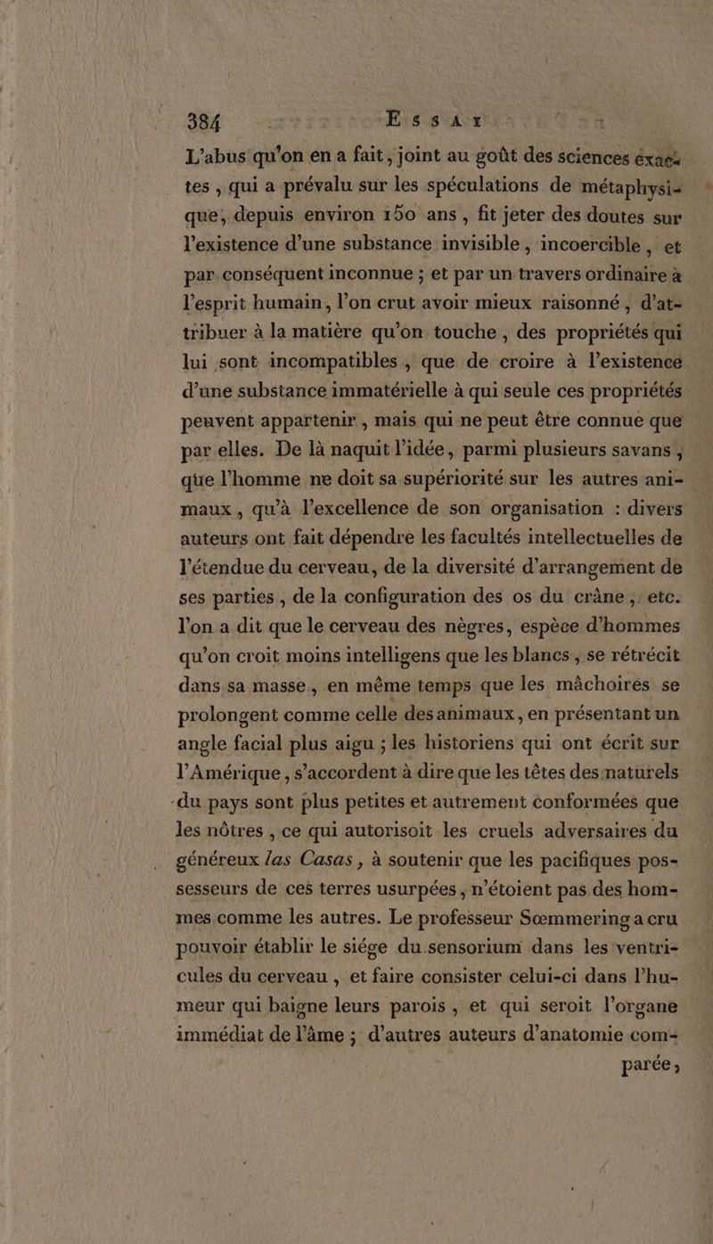 L'abus qu'on en a fait, joint au goût des sciences éxaes tes , qui a prévalu sur les spéculations de métaphysi&gt; que, depuis environ 150 ans, fit jeter des doutes sur l'existence d’une substance invisible , incoercible, et par conséquent inconnue ; et par un travers ordinaire à l'esprit humain, l’on crut avoir mieux raisonné, d’at- tribuer à la matière qu’on touche , des propriétés qui lui sont incompatibles , que de croire à l'existence d’une substance immatérielle à qui seule ces propriétés peuvent appartenir , mais qui ne peut être connue que par elles. De là naquit l’idée, parmi plusieurs savans , que l'homme ne doit sa supériorité sur les autres ani- maux, qu'à l’excellence de son organisation : divers auteurs ont fait dépendre les facultés intellectuelles de l'étendue du cerveau, de la diversité d’arrangement de ses parties , de la configuration des os du crâne , etc. l'on a dit que le cerveau des nègres, espèce d'hommes qu'on croit moins intelligens que les blancs, se rétrécit dans sa masse, en même temps que les mâchoirés se prolongent comme celle des animaux, en présentant un | angle facial plus aigu ; les historiens qui ont écrit sur l'Amérique, s'accordent à dire que les têtes des naturels -du pays sont plus petites et autrement conformées que les nôtres , ce qui autorisoit les cruels adversaires du généreux las Casas , à soutenir que les pacifiques pos- sesseurs de ces terres usurpées , n’étoient pas des hom- mes comme les autres. Le professeur Sæmmering a cru pouvoir établir le siége du.sensorium dans les ventri- cules du cerveau , et faire consister celui-ci dans l’hu- meur qui baigne leurs parois, et qui seroit l'organe immédiat de l’âme ; d’autres auteurs d'anatomie com- parée;