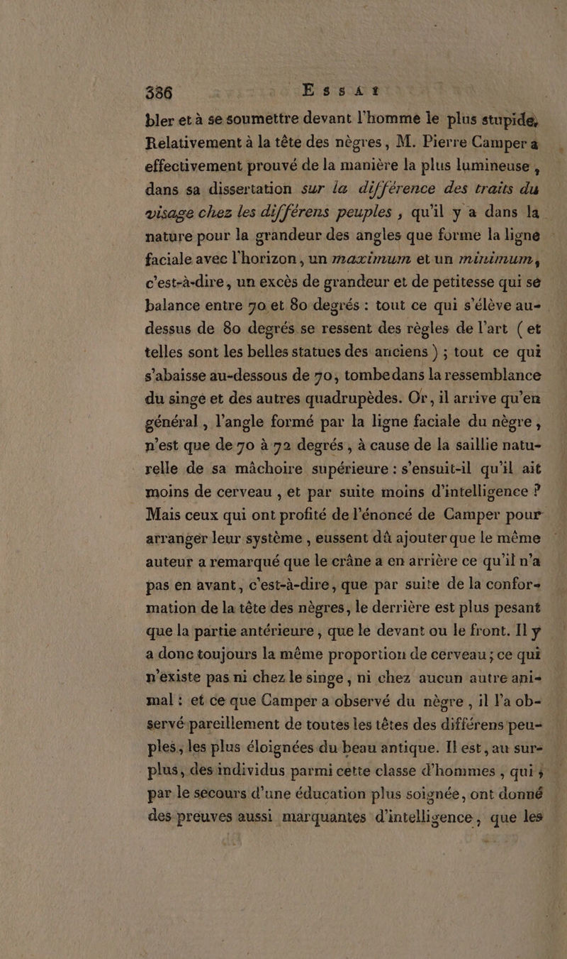 336 | LEss£ir… bler et à se soumettre devant l'homme le plus stupide, Relativement à la tête des nègres, M. Pierre Camper a effectivement prouvé de la manière la plus lumineuse , dans sa dissertation sur la différence des traits du visage chez les différens peuples ; qu'il y a dans la. nature pour la grandeur des angles que forme la ligne faciale avec l'horizon, un maximum etun minimum, c’est-à-dire, un excès de grandeur et de petitesse qui sé balance entre 90 et 80 degrés : tout ce qui s'élève au- dessus de 80 degrés. se ressent des règles de l’art (et telles sont les belles statues des anciens ) ; tout ce qui s'abaisse au-dessous de 70, tombedans la ressemblance du singe et des autres quadrupèdes. Or, il arrive qu’en général , l'angle formé par la ligne faciale du nègre, n’est que de 70 à 72 degrés , à cause de la saillie natu- relle de sa mâchoire supérieure : s’ensuit-il qu'il ait moins de cerveau , et par suite moins d'intelligence ? Mais ceux qui ont profité de l'énoncé de Camper pour arranger leur système , eussent dû ajouter que le même auteur a remarqué que le crâne a en arrière ce qu'il n’a pas en avant, c'est-à-dire, que par suite de la confor« mation de la tête des nègres, le derrière est plus pesant que la partie antérieure , que le devant ou le front. Il y a donc toujours la même proportion de cerveau; ce qui n'existe pas ni chez le singe , ni chez aucun autre ani mal : et ce que Camper a observé du nègre , il Pa ob= | servé-pareillement de toutes les têtes des différens peu- ples, les plus éloignées du beau antique. Il est, au sur- plus, des mdividus parmi cette classe d’hommes , qui par le secours d’une éducation plus soignée, ont donné des preuves aussi marquantes d'intelligence, que les