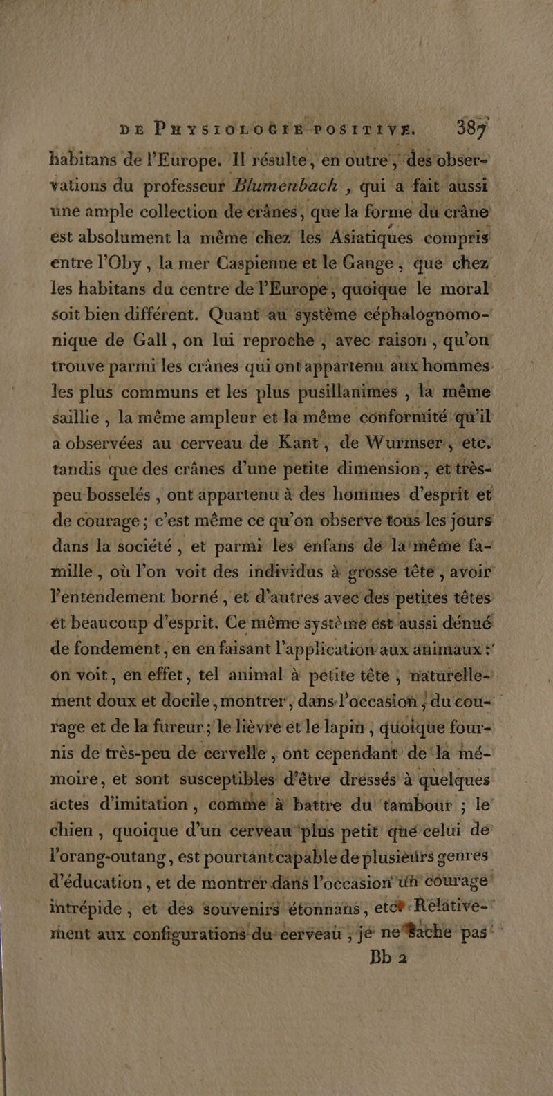 habitans de l’ Europe. Il résulte, en outre, ‘des obser- vations du professeur Blumenbach , qui a fait aussi üne ample collection de érânes, que la forme du crâne ést absolument la même chez les Asiatiques compris entre l’Oby , la mer Caspienne et le Gange, que chez les habitans du centre del Europe, quoïque le moral soit bien différent. Quant au ‘système NA AA nique de Gall, on lui reproche ; ; avec raison , qu ’on trouve parmi les crânes qui ont appartenu aux hommes les plus communs et les plus pusillanimes , la même saillie , la même ampleur et la même conformité qu'il a observées au cerveau de Kant, de Wurmser:, etc. tandis que des crânes d’une petite dimension, et très- peu bosselés , ont appartenu à des homimes d'esprit et de courage; c est même ce qu’on observe tous les jours dans la société , et parmi les enfans dé larmême fa- mille , où l’on voit des individus à grosse tête, avoir ’ sta dé mé borné , ét d’autres avec des petites têtes ét beaucoup d'esprit. Ce même système ést aussi dénué de fondement , en en faisant l’ application aux ahimaux ? on voit, en effet, tel animal à petite tête ; naturelle- ment doux ét docile montrer, dans l’occasion / du cou= rage et de la fureur; le lièvre ét le lapin , duoique four- nis de très-peu de cervelle , ont cepeñdant ‘de‘la mé- moire, et sont susceptibles d’être dressés à quelques actes d'imitation, corhié à battre du tambour ; le’ chien , quoique d’un cerveau ‘plus petit qué celui de lorang-outang, est pourtant cap able de plusieurs g cenres d'éducation , et de montrer dans l’occasion ufr courage! intrépide , et des souvenirs étonnans etét-Relative- rhent aux configurations ducerveau ; jé nefBache pas”