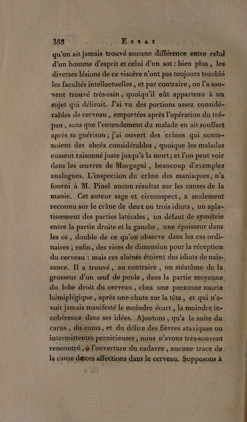 qu’on ait jamais trouvé aucune différence entre celui d’un homme d'esprit et celui d’un sot : bien plus ; les: diverses lésions de ce viscère n’ont pas toujours troublé les facultés intellectuelles , et par contraire, on l’a sou- vent trouvé très-sain, quoiqu'il eût appartenu à un sujet qui déliroit. J'ai vu des portions assez considé- rables de cerveau , emportées après l'opération du tré- pan , sans que l’entendement du malade en ait souffert après sa guérison; j'ai ouvert des crânes qui conte= noient des abcès considérables , quoique les malades eussent raisonné juste jusqu’à La mort; et l’on peut voir dans les œuvres de Morgagni , beaucoup d'exemples analogues. L’inspection du crâne des maniaques, n’a fourni à M. Pinel aucun résultat sur les causes de la manie. Get auteur sage et circonspect, a seulement reconnu sur le crâne de deux ou trois idiots , un apla- tissement des parties latérales , un défaut de symétrie entre la partie droite et la gauche, une épaisseur dans les os , double de ce qu’on observe dans les cas ordi- naires ; enfin, des vices de dimension pour la réception du cerveau : mais ces aliénés étoient des idiots de nais- sance. Îl a trouvé, au contraire , un stéatôme de la grosseur d’un œuf de poule , dans la partie moyenne du lobe droit du cerveau , chez une personne morte hémiplégique , après une chute sur la tête, et qui n’a- voit jamais manifesté le moindre écart , la moindre in- cohérence. dans ses idées, Ajoutons , qu’à la suite du carus , du,coma, et du délire des fièvres ataxiques ou intermittentes pernicieuses , nous n’avons très-souvent rencontré ,à l'ouverture du cadavre , aucune trace de: la cause dérces affections dans le cerveau. Supposons à