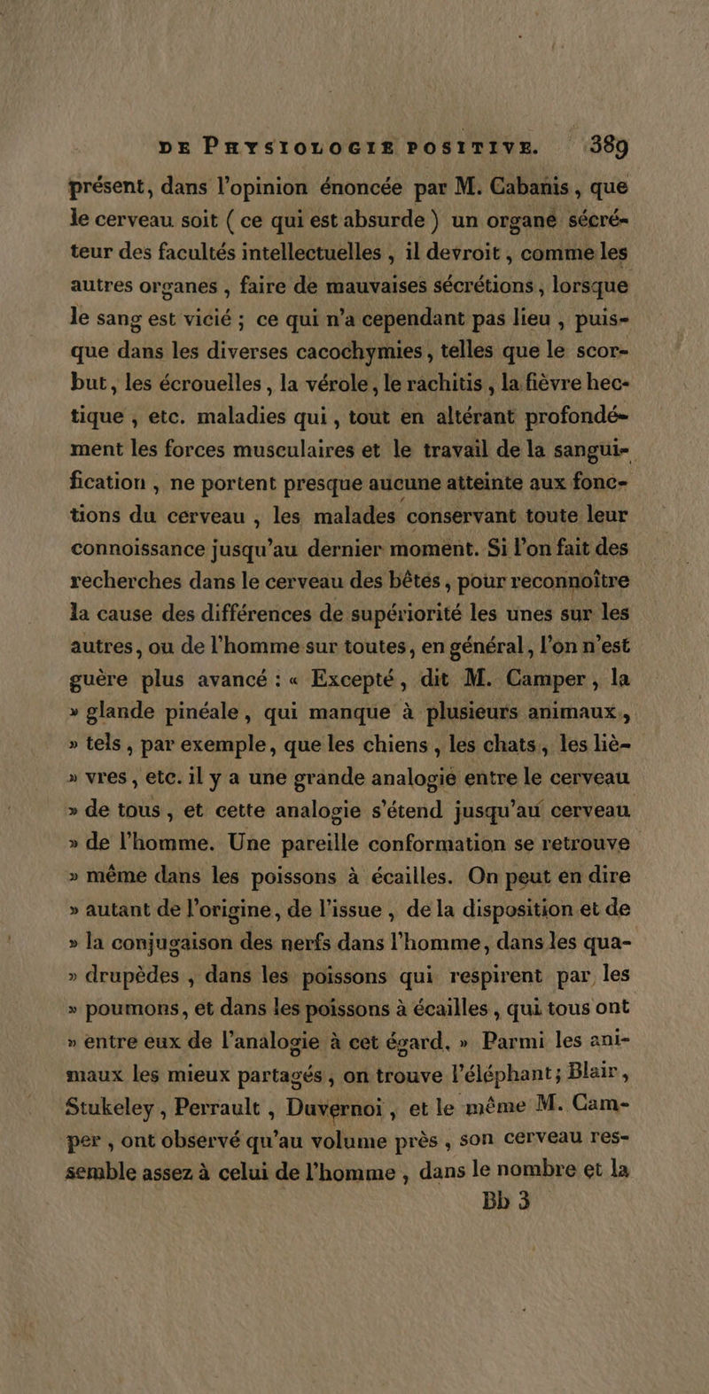 présent, dans l'opinion énoncée par M. Cabanis , que le cerveau soit ( ce qui est absurde ) un organé sécré- teur des facultés intellectuelles , il devroit , comme les autres organes , faire de mauvaises sécrétions , lorsque le sang est vicié ; ce qui n’a cependant pas lieu , puis- que dans les diverses cacochymies , telles que le scor- but , les écrouelles , la vérole, le rachitis , la fièvre hec- tique , etc. maladies qui , tout en altérant profondé- ment les forces musculaires et le travail de la sangui- fication , ne portent presque aucune atteinte aux fonc- tions du cerveau , les malades conservant toute leur connoissance jusqu’au dernier moment. Si l’on fait des recherches dans le cerveau des bêtés ; pour reconnoître la cause des différences de supériorité les unes sur les autres, ou de l’homme sur toutes, en général, l’on n’est guère plus avancé : « Excepté, dit M. Camper, la » glande pinéale, qui manque à plusieurs animaux,, » tels, par exemple, que les chiens , les chats, les liè- » vres , etc. il y a une grande analogie entre le cerveau » de tous , et cette analogie s'étend jusqu’au cerveau » de l'homme. Une pareille conformation se retrouve » même dans les poissons à écailles. On peut en dire » autant de l’origine, de l'issue , de la disposition et de » la conjugaison des nerfs dans l'homme, dans les qua- » drupèdes , dans les poissons qui respirent par les » poumons, et dans les poissons à écailles , qui tous ont » entre eux de l’analogie à cet égard, » Parmi les ani- maux les mieux partagés , on trouve l'éléphant; Blair, Stukeley , Perrault , Duvernoï , et le même M. Cam- per , ont observé qu'au volume près , son cerveau res- semble assez à celui de l’homme , dans le nombre et la