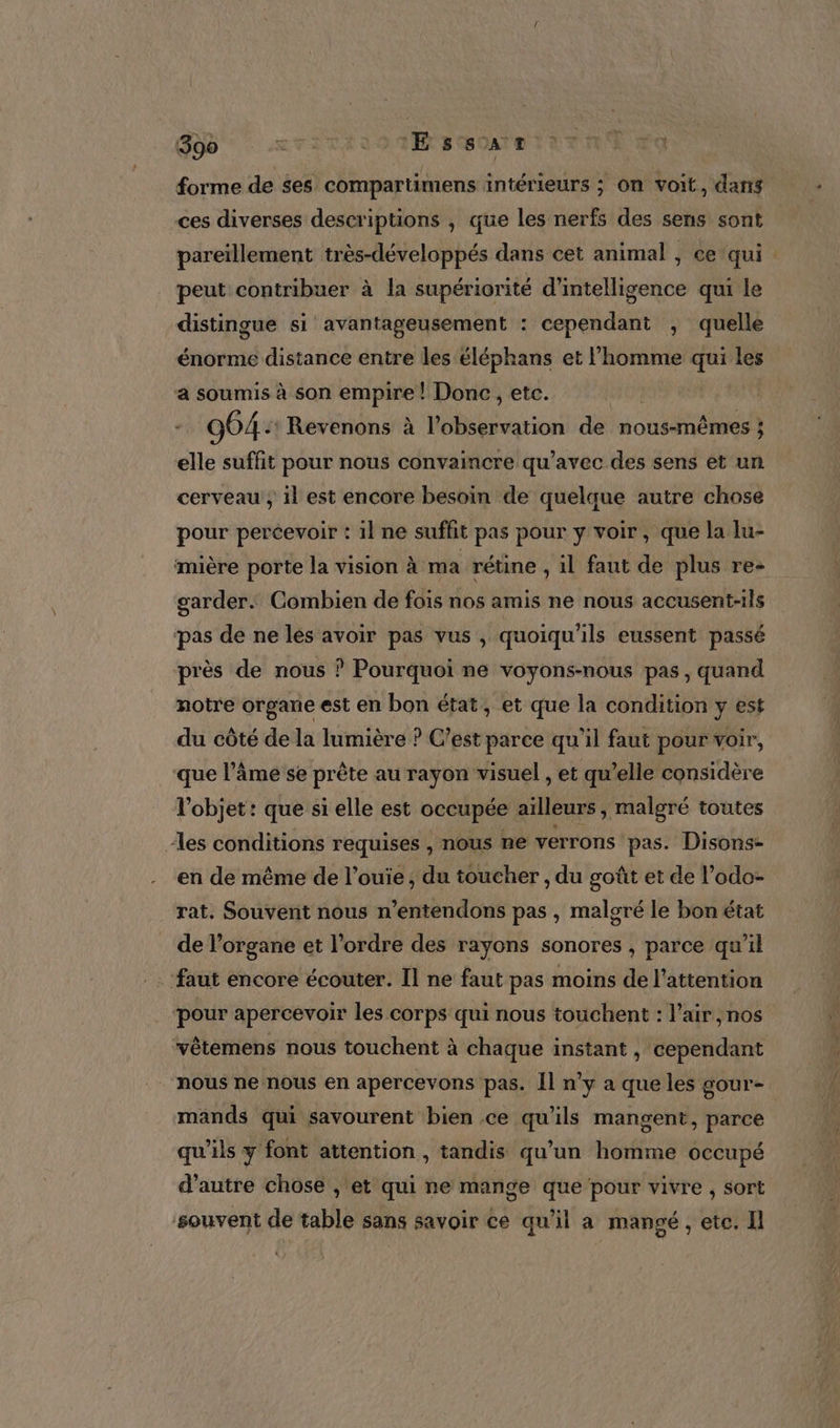 SN  critra01BaSaniTTRE ER forme de ses compartimens intérieurs ; On voit, dans ces diverses descriptions , que les nerfs des sens sont pareïllement très-développés dans cet animal , Ce qui. peut contribuer à la supériorité d'intelligence qui le distingue si avantageusement : cependant , quelle énorme distance entre les éléphans et l’homme qui les a soumis à son empire ! Donc, etc. | - 964: Revenons à l'observation de nous-mêmes } elle suffit pour nous convaincre qu'avec des sens et un cerveau , il est encore besoin de quelque autre chose pour percevoir : il ne suffit pas pour y voir, que la lu- mière porte la vision à ma rétine , 1l faut de plus re- garder. Combien de fois nos amis ne nous accusent-ils pas de ne les avoir pas vus , quoiqu'ils eussent passé près de nous ? Pourquoi ne voyons-nous pas, quand notre organe est en bon état, et que la condition y est du côté de la lumière ? C’est parce qu'il faut pour voir, que l’âme se prête au rayon visuel , et qu’elle considère l'objet: que si elle est occupée aïlleurs , malgré toutes “les conditions requises , nous ne verrons pas. Disons- en de même de l’ouie , du toucher , du goût et de l’odo- rat. Souvent nous n’entendons pas , maloré le bon état de l'organe et l’ordre des rayons sonores , parce qu’il ‘faut encore écouter. Il ne faut pas moins de l'attention pour apercevoir les corps qui nous touchent : l'air ,nos vêtemens nous touchent à chaque instant , cependant nous ne nous en apercevons pas. Îl n’y a que les sour- mands qui savourent bien ce qu'ils mangent, parce qu’ils y font attention , tandis qu’un homme occupé d'autre chose , et qui ne mange que ‘pour vivre , sort souvent de table sans savoir ce qu'il a mangé, etc. Il