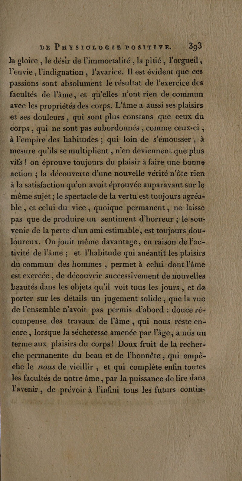 a gloire , le désir de l'immortalité , la pitié, l orgueil l'envie, l'indignation , l’avarice. Il est évident que ces passions sont absolument le résultat de l’exercice des facultés de l’âme, et qu’elles n’ont rien de commun avec les propriétés des corps. L'âme à aussi ses plaisirs et ses douleurs, qui sont plus constans que ceux du corps, qui ne sont pas subordonnés , comme ceux-ci , à l'empire des habitudes ; qui loin de s’émousser , à mesure qu’ils se multiplient , n’en deviennent que plus vifs ! on éprouve toujours du plaisir à faire une bonne action ; la découverte d’une nouvelle vérité n'ôte rien à la satisfaction qu’on avoit éprouvée auparavant sur le même sujet ; le spectacle de la vertu est toujours agréa= ble , et celui du vice, quoique permanent, ne laisse pas que de produire un sentiment d'horreur ; le sou- venir de la perte d’un ami estimable, est toujours dou- loureux. On jouit même davantage, en raison de l’ac- | tivité de âme ; et l'habitude qui anéantit les plaisirs du commun des hommes , permet à celui doni l’âme est exercée , de découvrir successivement de nouvelles beautés dans les objets qu'il voit tous les jours , et de | porter sur les détails un jugement solide , que la vue. de l’ensemble n’avoit pas permis d’abord : douce ré compense des travaux de l’âme , qui nous reste en- core , lorsque la sécheresse amenée par l’âge, a mis un terme aux plaisirs du corps! Doux fruit de la recher- che permanente du beau et de l’honnête , qui empé- che le nous de vieillir , et qui complète enfin toutes les facultés de notre âme &gt; par la puissance de lire dans l'avenir, de prévoir à l'infini tous les futurs contir-