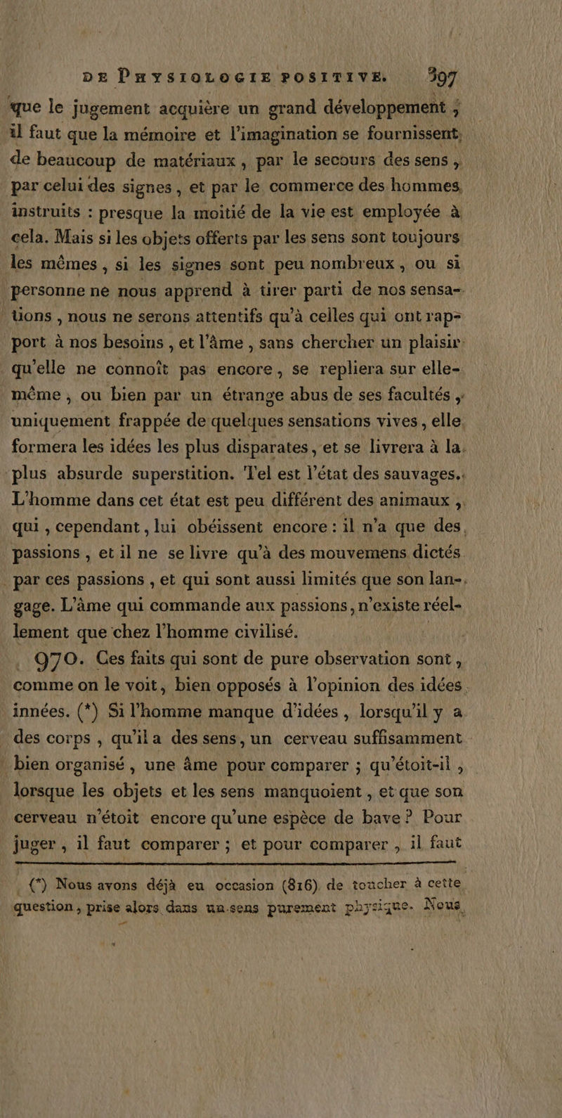 que le jugement acquière un grand développement ; à il faut que la mémoire et l'imagination se fournissent, de beaucoup de matériaux , par le secours des sens , par celui des signes , et par le commerce des hommes, instruits : presque la moitié de la vie est employée à cela. Mais si les objets offerts par les sens sont toujours les mêmes , si les signes sont peu nombreux , ou si personne ne nous apprend à tirer parti de nos sensa= üons , nous ne serons attentifs qu’à celles qui ont rap- port à nos besoins , et l'âme , sans chercher un plaisir: qu’elle ne connoît pas encore, se repliera sur elle- même , ou bien par un étrange abus de ses facultés ,: uniquement frappée de quelques sensations vives , elle. formera les idées les plus disparates , et se livrera à la. plus absurde superstition. Tel est l’état des sauvages. L'homme dans cet état est peu différent des animaux ,. qui , cependant , lui obéissent encore : il n’a que des, passions , et il ne se livre qu’à des mouvemens dictés par ces passions , et qui sont aussi limités que son lan-, gage. L'âme qui commande aux passions, n'existe réel- lement que chez l’homme civilisé. | . Q70. Ces faits qui sont de pare observation sont, comme on le voit, bien opposés à l’opinion des idées innées. (*) Si l'homme manque d'idées , lorsqu’ il y a des corps , qu'ila des sens, un cerveau suffisamment : bien organisé , une âme pour comparer ; qu’étoit-il , lorsque les objets et les sens manquoient , et que son cerveau n'étoit encore qu’une espèce de bave ? Pour juger , il faut comparer ; et pour comparer , il faut . {) Nous avons déjà eu occasion (816). de toacher à cette question, prise alors dans uasens purement paysique-. Nous, |