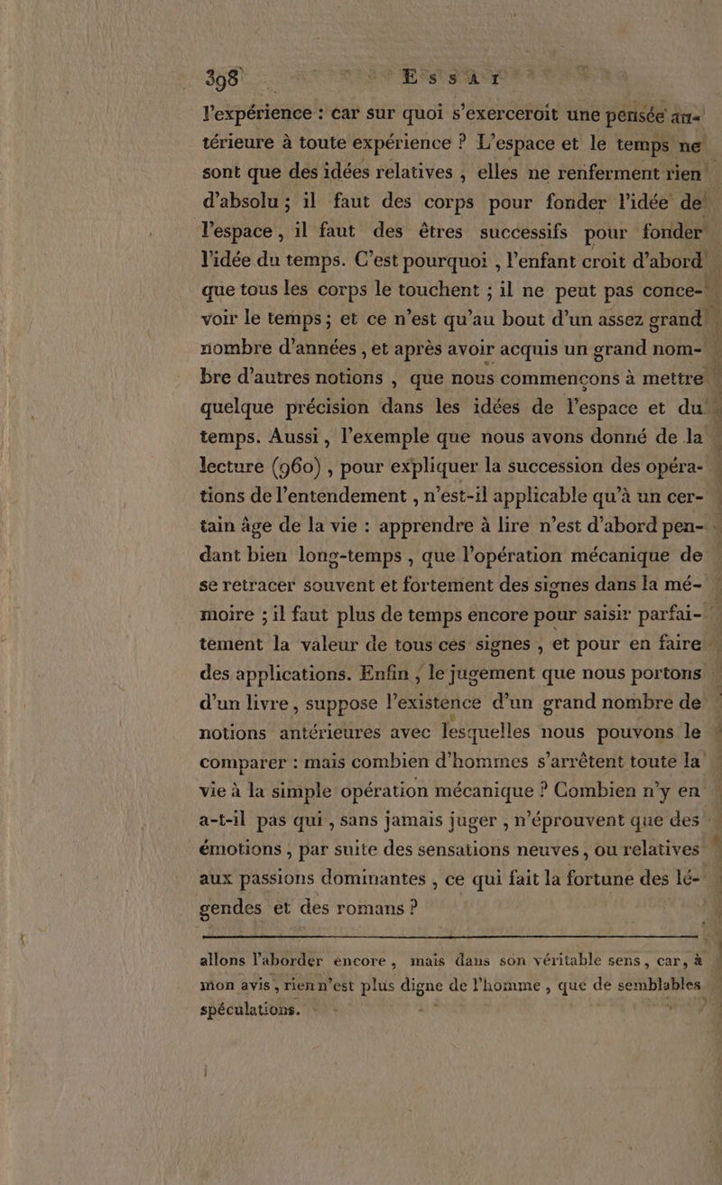 Lt REC A Re ESS T l'expérience : car sur quoi s’exerceroit une pensée ais) térieure à toute expérience ! A Là espace et le temps ne. sont que des idées relatives , elles ne renferment rien! d’absolu ; il faut des corps pour fonder l’idée de! l'espace , il faut des êtres successifs pour fonder l'idée du temps. C’est pourquoi , l'enfant croit d’abord. que tous les corps le touchent ; il ne peut pas conce- voir le temps; et ce n’est qu’au bout d’un assez grand, nombre d’années , et après avoir acquis un grand nom- ; bre d’autres notions , que nous commençons à mettre quelque précision dans les idées de l'espace et du temps. Aussi, l'exemple que nous avons donné de la à lecture (960), pour expliquer la succession des opéra- tions de l’entendement , n’ést-il applicable qu’à un cer- … tain âge de la vie : apprendre à lire n’est d’abord pen- : dant bien long-temps , que l'opération mécanique de se retracer souvent et fortement des signes dans la mé- » moire ; il faut plus de temps encore pour saisir parfai- tement la valeur de tous ces signes , et pour en faire. des applications. Enfin ; le Jugement que nous portons d’un livre , suppose l'existence d’un grand nombre de notions antérieures avec lesquelles nous pouvons le comparer : mais combien d'hommes s'arrêtent toute la vie à la simple opération mécanique ? Combien n'y en a-t-il pas qui, sans jamais juger , n'éprouvent que des À émotions , par suite des sensations neuves, ou relatives ux passions dominantes , ce qui fait la fortune des lé- gendes et des romans P allons l'aborder éncore, mais dans son véritable sens, car, à mon avis, rienn’est plus dons de l'homme, que de semblables spéculations. - -