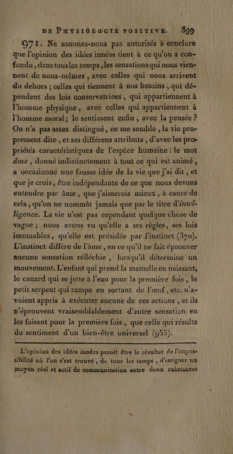 5e Paysrôsocte POSITIVE 999 O71. Ne sommes-nous pas autorisés à conclure que l'opinion des idées innées tient à ce qu'on a con- fondu , dans tousles temps ,les sensations qui nous vien- nent de nous-mêmes , avec celles qui nous arrivent du dehors ; celles qui tiennent à nos besoins, qui dés pendent dés lois consérvatrices , qui appartiennent à l’homme physique, avec celles qui appartiennent à l’homme moral; le sentiment enfin , avec la pensée P On n’a pas assez distingué, ce me semble , la vie pro- prement dite , et ses différens attributs , d'avec les pros priétés caractéristiques de l'espèce humaine : le mot éme , donné indistinctement à tout ce qui est animé, a occasionné une fausse idée de la vie que j'ai dit , et que je crois, être indépendante de ce que nous devons entendre par âme, que j'aimerois mieux , à cause de cela , qu’on ne nommât jamais que par le titre d'éntel- lisence. La vie n’est pas cependant quelque chose de vague ; nous avons vu qu'elle a ses règles, ses lois immuables, qu’elle est présidée par l'instinct (370). L'instinct diffère de l’âme , en ce qu’il ne fait éprouver aucune sensation réfléchie , lorsqu'il détermine” un mouvement. L'enfant qui prend la mamelle en naissant, le canard qui se jette à l’eau pour la première fois , le petit serpent qui rampe en sortant de l'œuf, etc. n'a- voient appris à exécuter aucune de ces actions , et ils n'éprouvent vraisemblablement d'autre sensation en les faisant pour la première fois, que celle qui résulte du sentiment d’un bien-être universel (955). L'opinion des idées innées paroît être le résultat de l’impose sibilité où l’on s’est trouvé , de tous les temps , d’assigner un moyen réel et actif de communication entre deux substañces