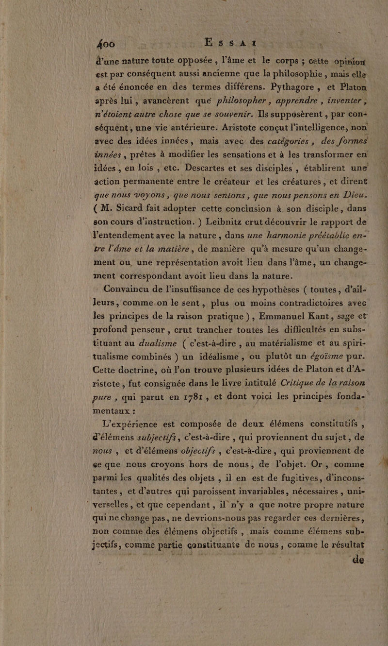 d’une nature toute opposée , l’âme et le corps ; otte opinion est par conséquent aussi ancienne que la philosophie , mais elle a été énoncée en des termes différens. Pythagore , et Platon après lui, avancèrent que philosopher , apprendre , inventer , n'étoient autre chose que se souvenir. Ils suppoôsèrent , par con- avec des idées innées, mais avec des catégories , des formes action permanente entre le créateur et les créatures, et dirent que nous VOYONS, que nous SeñLons, que nous pensons en Dieu. ( M. Sicard fait adopter cette conclusion à son disciple, dans son cours d'instruction. ) Leibnitz crut découvrir le rapport de tre l'âme et la matière, de manière qu’à mesure qu’un change- ment correspondant avoit lieu dans la nature. Convaincu de l'insuffisance de ces hypothèses ( toutes, d’ail- Jeurs, comme on le sent, plus ou moins contradictoires avec profond penseur , crut trancher toutes les difficultés en subs- ütuant au dualisme ( c’est-à-dire , au matérialisme et au spiri- tualisme combinés ) un idéalisme , ou plutôt un égoïsme pur. Cette doctrine, où l’on trouve plusieurs idées de Platon et d’A- ristete , fut consignée dans le livre intitulé Critique de la raison mentaux : L'expérience est composée de deux élémens constitutifs , d’élémens subjectifs, c’est-à-dire , qui proviennent du sujet, de çe que nous croyons hors de nous, de l’objet. Or, comme tantes, et d’autres qui paroissent invariables, nécessaires , uni- ‘ verselles, et que cependant , il n’y a que notre propre nature qui ne change pas, ne devrions-nous pas regarder ces dernières, non comme des élémens objectifs , mais comme élémens sub- jectifs, comme partie çonstituante de nous, comme le résultat de