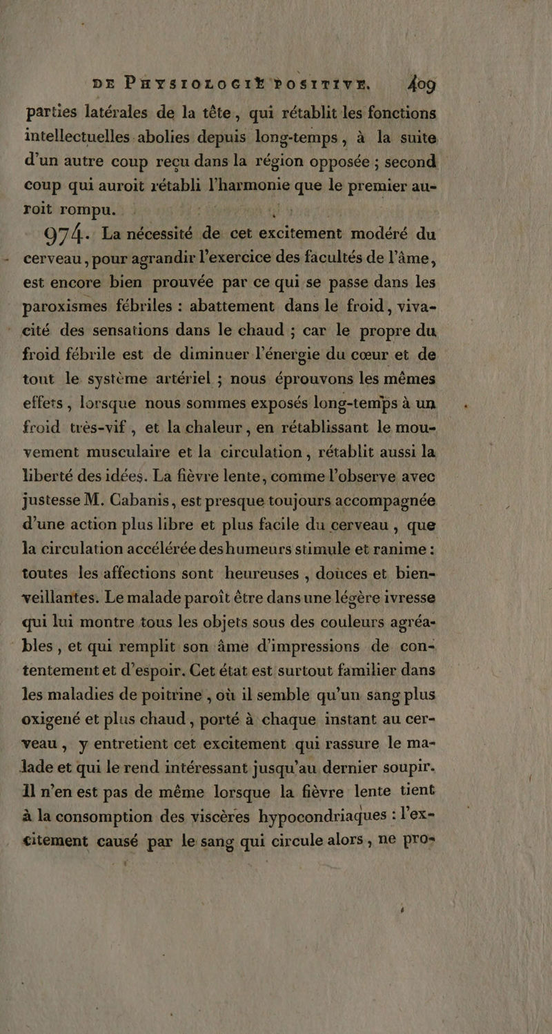 parties latérales de la tête, qui rétablit les fonctions intellectuelles abolies depuis long-temps, à la suite d’un autre coup reçu dans la région opposée ; second coup qui auroit rétabli Fhamonie que le premier au- roit rompu. : 4 974. La nécessité Fi cet excitement modéré du cerveau, pour agrandir l’exercice des facultés de l'âme, est encore bien prouvée par ce qui se passe dans les paroxismes fébriles : abattement dans le froid, viva- ‘ cité des sensations dans le chaud ; car le propre du froid fébrile est de diminuer l'énergie du cœur et de tout le système artériel ; nous éprouvons les mêmes effets, lorsque nous sommes exposés long-temps à un froid très-vif , et la chaleur , en rétablissant le mou- vement musculaire et la circulation, rétablit aussi la liberté des idées. La fièvre lente, comme l’observe avec justesse M. Cabanis, est presque toujours accompagnée d’une action plus libre et plus facile du cerveau , que la circulation accélérée deshumeurs stimule et ranime : toutes les affections sont heureuses , douces et bien- veillantes. Le malade paroît être dans une légère ivresse qui lui montre tous les objets sous des couleurs agréa- bles , et qui remplit son âme d’impressions de con- tentement et d'espoir. Cet état est surtout familier dans les maladies de poitrine , où il semble qu’un sang plus oxigené et plus chaud , porté à chaque instant au cer- veau, y entretient cet excitement qui rassure le ma- Jade et qui le rend intéressant jusqu’au dernier soupir. Il n’en est pas de même lorsque la fièvre lente tient à la consomption des viscères hypocondriaques : l’ex- citement causé par le sang qui circule alors, ne pro: