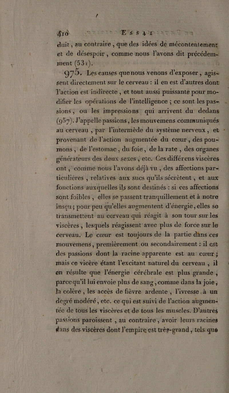 #10 RRIT TR NES D'AMPINT AT Te duit , au coniraire , que des idées de mécontentement et de désespoir , comme nous l'avons dit précédem- ment (531). | | 97. Les causes quenous venons d'exposer , agis= sent directement sur le cerveau : il en est d’autres dont Vaction est indirecte , et tout aussi puissante pour mo- difier les opéraïions de l'intelligence ; ce sont les pas sions, ou les impressions qui arrivent du dedans (957). appelle passions, les mouvemens communiqués au cerveau ; par l’intermède du système nerveux, et -. provenant de l'action augmentée du cœur , des pou- mons , de l'estomac, du foie, de la rate , des organes générateurs des deux sexes, etc. Ces différens viscères ont ,' comme nous l'avons déjà vu , des affections par- ticulières , relatives aux sucs qu'ils sécrètent , et aux fonctions auxquelles ils sont destinés : s1 ces affections sont foibles , elles se passent tranquillement et à notre insu; pour peu qu’elles auomentent d'énergie, elles se transmettent au cerveau qui réagit à son tour sur les viscères , lesquels réagissent'avec plus de force sur le cerveau, Le cœur est toujours de la partie dans ces mouvémens , premièrement ou secondairement : il est des passions dont la racine apparente est au cœur ; mais ce vicère étant l’excitant naturel du cerveau , il en résulte que l'énergie cérébrale est plus grande , parce qu’il lui envoie plus de sang , comme dans la joie, la colère , les accès de fièvre ardente , l'ivresse .à un degré modéré , etc. ce qui est suivi de l’action augmen- tée de tous les viscères et de tous les muscles. D’autres passions paroïssent , au contraire , avoir leurs racines dans des viscèrés dont l'empire est très-grand , tels que