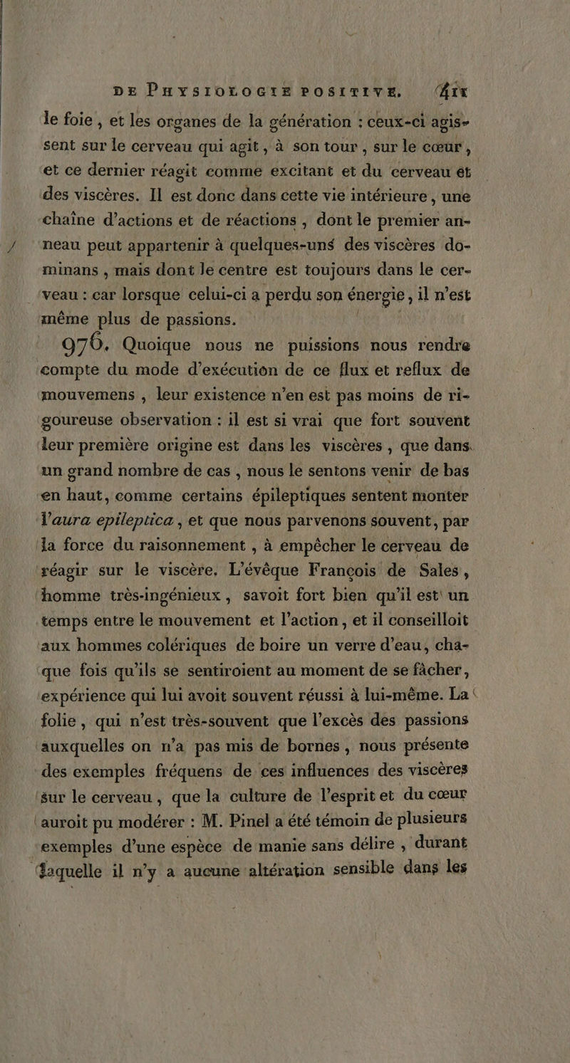 le foie , et les organes de la génération : ceux-ci agis- sent sur le cerveau qui agit, à son tour , sur le cœur , et ce dernier réagit comme excitant et du cerveau ét des viscères. Il est donc dans cette vie intérieure , une chaîne d'actions et de réactions , dont le premier an- neau peut appartenir à quelques-uns des viscères do- minans , mais dont le centre est toujours dans le cer- veau : car lorsque celui-ci a perdu son ÉnBres il n'est même plus de passions. 9706. Quoique nous ne puissions nous rendre compte du mode d'exécution de ce flux et reflux de mouvemens , leur existence n’en est pas moins de ri- goureuse observation : il est si vrai que fort souvent leur première origine est dans les viscères , que dans. un grand nombre de cas , nous le sentons venir de bas en haut, comme certains épileptiques sentent monter l'aura epileptica , et que nous parvenons souvent, par la force du raisonnement , à empêcher le cerveau de réagir sur le viscère, L’évêque François de Sales, homme très-ingénieux, savoit fort bien qu'il est un temps entre le mouvement et l’action, et il conseilloit aux hommes colériques de boire un verre d’eau, cha- que fois qu'ils se sentiroient au moment de se fâcher, expérience qui lui avoit souvent réussi à lui-même. La folie, qui n’est très-souvent que l'excès des passions auxquelles on n’a pas mis de bornes , nous présente des exemples fréquens de ces influences des viscèrez sur le cerveau, que la culture de l'esprit et du cœur ‘auroit pu modérer : M. Pinel a été témoin de plusieurs exemples d’une espèce de manie sans délire , durant ‘Baquelle il n° y à aucune altération sensible dans les