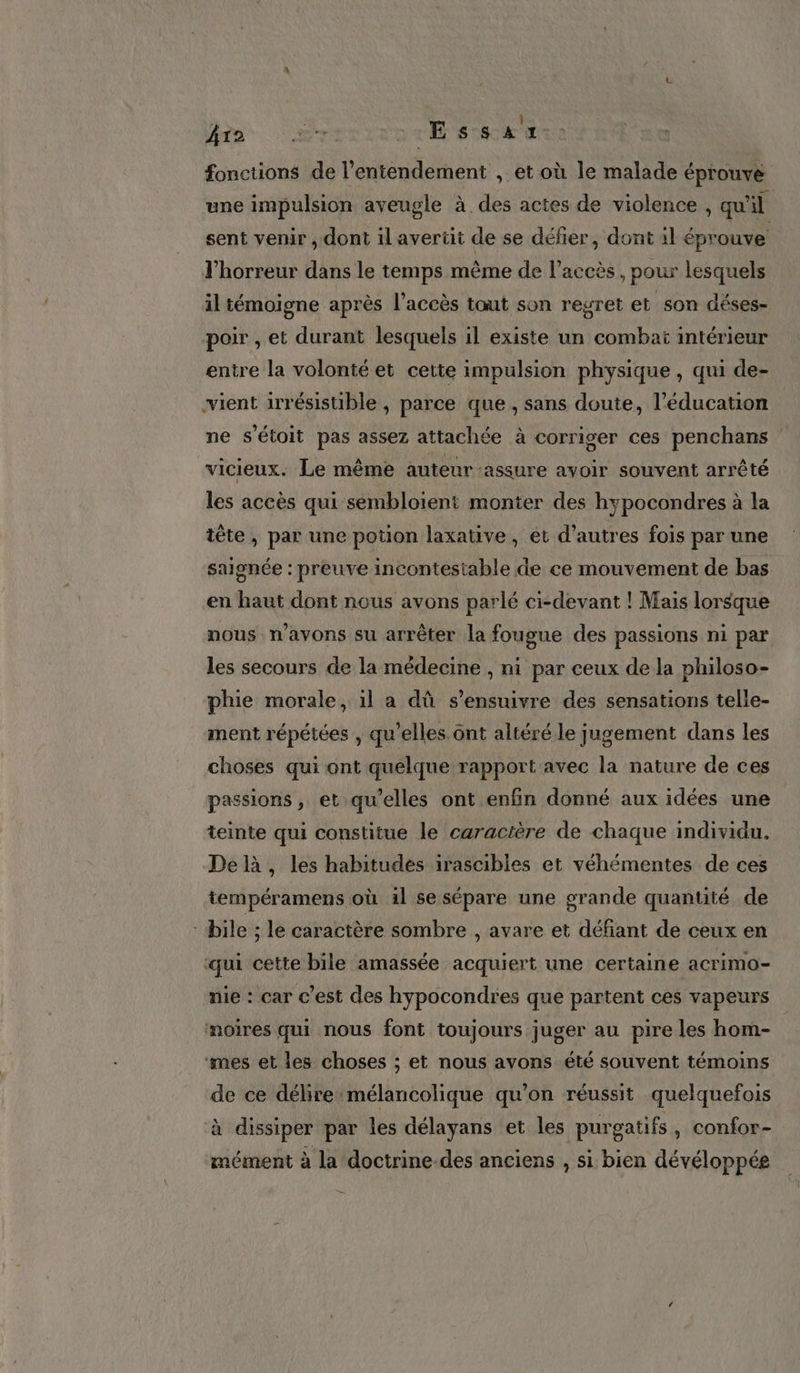 Ar2 es D ET On fonctions de l’entendement , et où le malade éprouve une impulsion aveugle à des actes de violence, qu'il sent venir , dont il averiit de se défier, dont il éprouve Thorreur dans le temps même de l'accès , pour lesquels il témoigne après l'accès tout son regret et son déses- poir , et durant lesquels il existe un combaiï intérieur entre la volonté et cette impulsion physique , qui de- vient irrésistible , parce que, sans doute, l'éducation ne s’étoit pas assez attachée à corriger ces penchans vicieux. Le même auteur assure avoir souvent arrêté les accès qui sembloient monter des hypocondres à la tête, par une potion laxative, et d’autres fois par une saignée : preuve incontestable de ce mouvement de bas en haut dont nous avons parlé ci-devant ! Mais lorsque nous n'avons su arrêter la fougue des passions ni par les secours de la médecine , ni par ceux de la philoso- phie morale, 1l a dû s’ensuivre des sensations telle- ment répétées , qu’elles. ônt altéré le jugement dans les choses qui ont quelque rapport avec la nature de ces passions, et qu’elles ont enfin donné aux idées une teinte qui constitue le caractère de chaque individu. Delà, les habitudes irascibles et véhémentes de ces tempéramens où il se sépare une grande quantité de :bile ; le caractère sombre , avare et défiant de ceux en ‘qui cette bile amassée acquiert une certaine acrimo- nie : car c'est des hypocondres que partent ces vapeurs moires qui nous font toujours juger au pire les hom- ‘mes et les choses ; et nous avons été souvent témoins de ce délire mélancolique qu’on réussit quelquefois à dissiper par les délayans et les purgatifs , confor- mément à la doctrine des anciens , si bien dévéloppée —