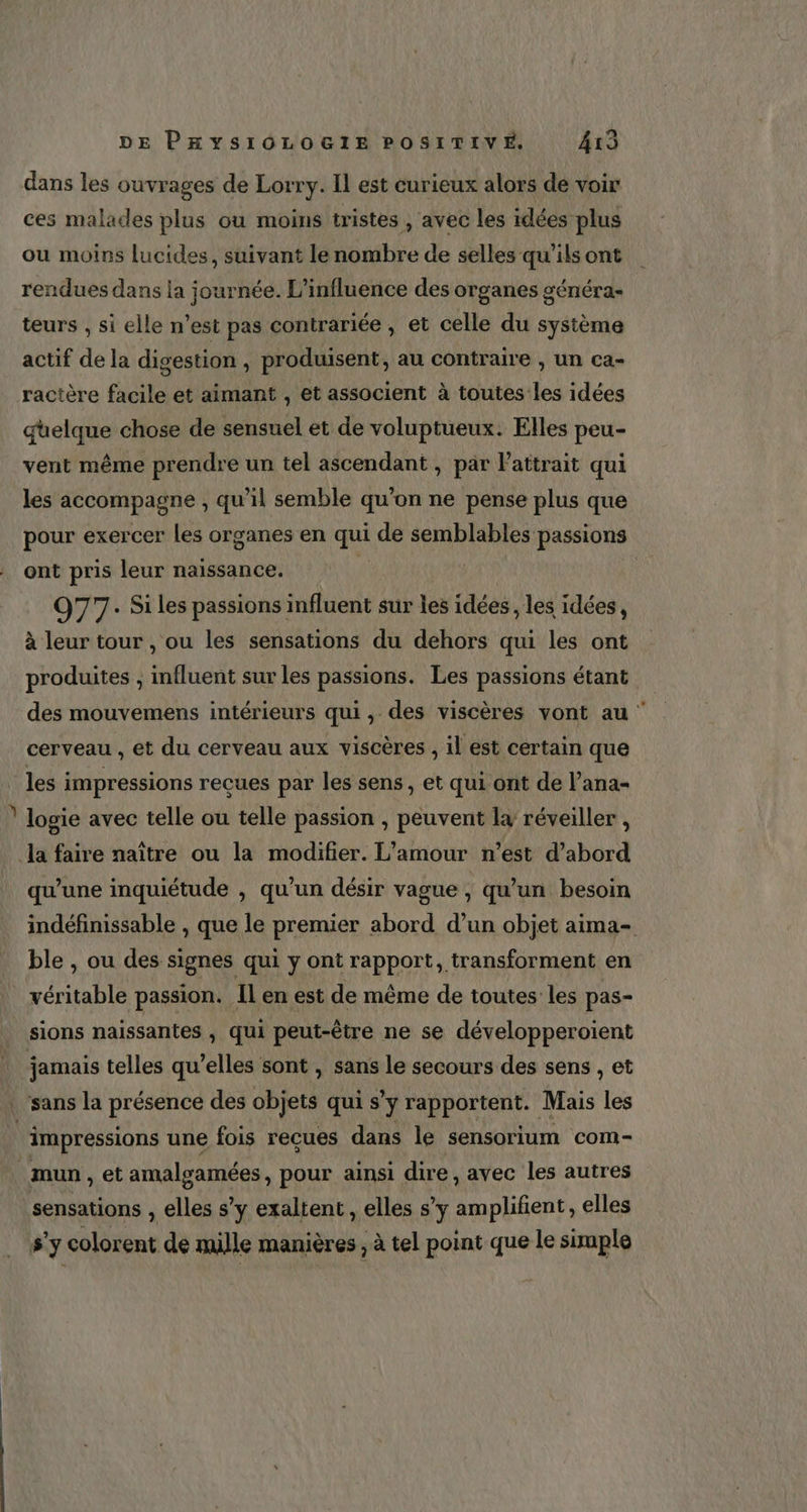 dans les ouvrages de Lorry. Il est curieux alors de voir ces malades plus ou moins tristes , avec les idées plus ou moins lucides, suivant le nombre de selles qu’ils ont rendues dans la journée. L'influence des organes généra- teurs , si elle n’est pas contrariée , et celle du système actif de la digestion , produisent, au contraire , un ca- ractère facile et aimant , et associent à toutes les idées quelque chose de sensuel et de voluptueux. Elles peu- vent même prendre un tel ascendant , par lattrait qui les accompagne ; qu'il semble qu’on ne pense plus que pour exercer Les organes en de de semblables passions ont pris leur naissance. 077. Si les passions influent sur les idées , les idées, à leur tour , ou les sensations du dehors qui les ont produites ; influent sur les passions. Les passions étant des mouvemens intérieurs qui, des viscères vont au cerveau , et du cerveau aux viscères , il est certain que les impressions reçues par les sens, et qui ont de l’ana- logie avec telle ou telle passion , peuvent la réveiller , la faire naître ou la modifier. L'amour n’est d’abord qu'une inquiétude , qu'un désir vague , qu’un besoin indéfinissable , que le premier abord d’un objet aima- ble , ou des signes qui y ont rapport, transforment en véritable passion. Il en est de même de toutes les pas- sions naissantes , qui peut-être ne se développeroient jamais telles qu’elles sont , sans le secours des sens , et sans la présence des objets qui s’y rapportent. Mais les ù impressions une fois reçues dans le sensorium com- mun, et di pour ainsi dire, avec les autres sensations , elles s’y exaltent, elles s’y amplifient, elles sy colorent de mille manières ; à tel point que le simple