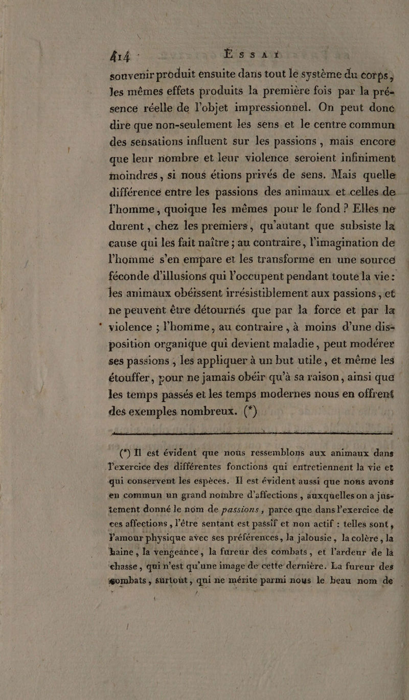 Ar : Éssat souvenir produit ensuite dans tout le système du corps à Jes mêmes effets produits la première fois par la pré- sence réelle de l’objet impressionnel. On peut done dire que non-seulement les sens et le centre commun des sensations influent sur les passions , mais encore que leur nombre et leur violence serotent infiniment, moindres, si nous étions privés de sens. Mais quelle différence entre les passions des animaux et.celles de l'homme, quoique les mêmes pour le fond ? Elles ne durent , chez les premiers, qu’autant que subsiste la cause qui les fait naître ; au contraire, l'imagination de l’homme s’en empare et les transforme en une source féconde d'illusions qui Poccupent pendant toute la vie: les animaux obéïssent irrésistiblement aux passions, et he peuvent être détournés que par la force et par la violence ; l’homme, au contraire , à moins d’une dis= position organique qui devient maladie, peut modérer ses passions ; les appliquer à un but utile, et même les étouffer, pour ne jamais obéir qu’à sa raison, ainsi que les temps passés et les temps modernes nous en offrent des exemples nombreux. (*) Texercice des différentes fonctions qui entretiennent la vie et qui conservent les espèces. Il est évident aussi que nous avons en commun un grand nombre d’affections , auxquelles on a jüs- tement donné le nom de passions, parce que dans exercice de ces affections , l'être sentant est passif et non actif : telles sont, Y'amour physique avec ses préférences, la jalousie, la colère, la haine, la vengeance, la fireur des combats, et l’ardeur de là chasse, qui n’est qu'une image de cette dernière. La fureur des #ombats, surtout, qui ne mérite parmi nous le beau nom de 4 {