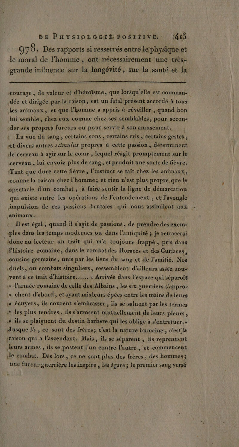 dée et dirigée par la räison, est un fatal présent accordé à tous les animaux, et que l’homme a appris à réveiller , quand bon lui sémble ; chez eüx comme chez ses semblables ; pour secons «der ses propres fureurs où pour servir à son amusement. { La vue du sang , certains sons , certains cris , certains gestes : st divers autres stimulus propres à cette passion, déterminent de cerveau à agir sur le cœur , lequel réagit promptement sur le cerveau , lui envoie plüs de sang, et produit une sorte de fièvre. ‘Tant que dure cette fièvre , l’instinct se taît chez les animaux, comme la raison chez l’homme; et rien n’est plus propre que le spectacle d’un combat , à faire sentir la ligne de démarcation qui existe entre les opérations de l’entendement , et l'aveugle ämpuision de ces passions brutales qui nous assimilent aux animaux. | . « Ilest égal, quand il s'agit de passions, de prendre des exem- «ples dans les temps modernes ou dans l’antiquité ; je retracerai {donc au lecteur un trait qui m'a toujours frappé , pris dans d'histoire romaine, dans le combat des Horaces et des Curiaces, “cousins germains, unis par les liens du sang et de l'amitié. Nos duels, où eombats singuliers, ressemblent d’ailleurs asséz sou+ (vent à ce trait d'histoire... « Arrivés dans l’espace qui séparoit » l’armée romaine de celle des Albains , les six guerriers s'appro- » chent d’abord, et ayant misleurs épées entre les mains de leurs # écuyers, ils courent s’embrasser , ils se saluent par les termes &gt; les plus tendres, ils s’'arrosent mutuellement de leurs pleurs, » ils se plaignent du destin barbare qui les oblige à s’entretuer.» Jusque là , ce sont des frères; c'est la nature humaine , c’est.la saison qui a l’ascendant. Mais, ils se séparent , ils reprennent leurs armes , ils se postent l’un contre l’autre , et commencent de combat. Dès lors, ce ne sont plus des frères , des homines ; une fureur guerrière les inspire , les égare ; le premier sang versé %