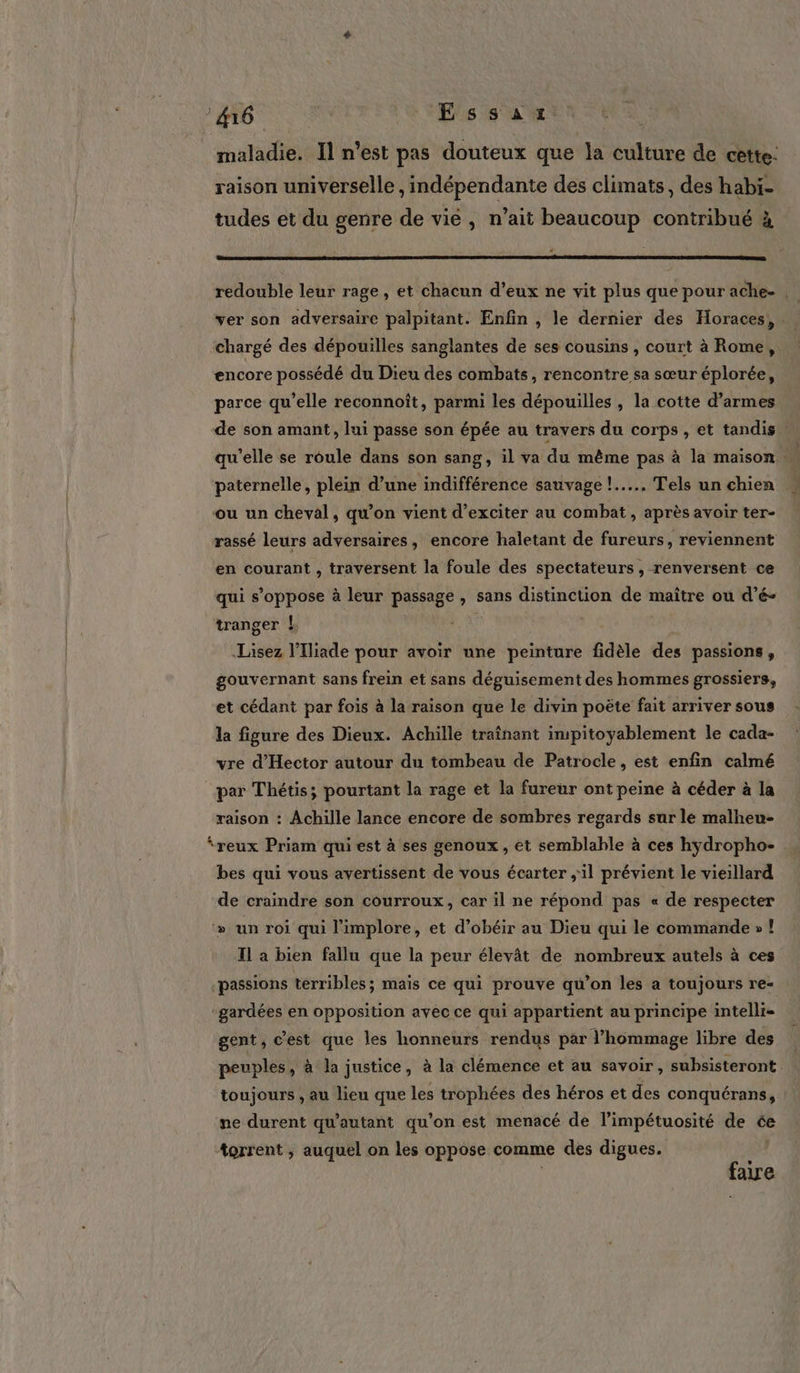 maladie. Il n’est pas douteux que la culture de cette: raison universelle , indépendante des climats, des habi- tudes et du genre de vie, n’ait beaucoup contribué à redouble leur rage, et chacun d’eux ne vit plus que pour ache- | ver son adversaire palpitant. Enfin , le dernier des Horaces, chargé des dépouilles sanglantes de ses cousins , court à Rome, encore possédé du Dieu des combats, rencontre sa sœur éplorée, parce qu’elle reconnoît, parmi les dépouilles , la cotte d'armes de son amant, lui passe son épée au travers du corps , et tandis qu’elle se roule dans son sang, il va du même pas à la maison … paternelle, plein d’une indifférence sauvage !..….., Tels un chien ou un cheval, qu’on vient d’exciter au combat, après avoir ter- rassé leurs adversaires, encore haletant de fureurs, reviennent en courant , traversent la foule des spectateurs, renversent ce qui s’oppose à leur passage , sans distinction de maître ou d’é- tranger ! Lisez l’Iliade pour avoir une peinture fidèle des passions, gouvernant sans frein et sans déguisement des hommes grossiers, et cédant par fois à la raison que le divin poëte fait arriver sous la figure des Dieux. Achille traînant impitoyablement le cada- vre d’'Hector autour du tombeau de Patrocle, est enfin calmé par Thétis; pourtant la rage et la fureur ont peine à céder à la raison : Achille lance encore de sombres regards sur le malheu- reux Priam qui est à ses genoux, et semblable à ces hydropho- bes qui vous avertissent de vous écarter ;il prévient le vieillard de craindre son courroux, car il ne répond pas « de respecter &gt;» un roi qui l'implore, et d’obéir au Dieu qui le commande » ! Il à bien fallu que la peur élevât de nombreux autels à ces passions terribles; mais ce qui prouve qu’on les a toujours re- ‘gardées en opposition avec ce qui appartient au principe intelli- gent, c’est que les honneurs rendus par l'hommage libre des peuples, à la justice, à la clémence et au savoir, subsisteront toujours , au lieu que les trophées des héros et des conquérans, ne durent qu'autant qu’on est menacé de l’impétuosité de ée torrent ; auquel on les oppose comme des digues. se ae