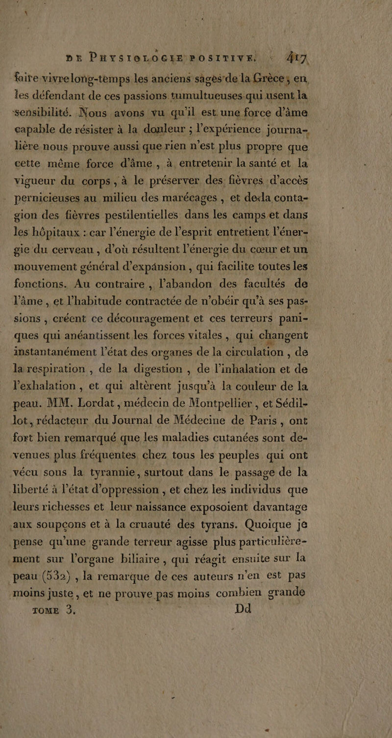 faire vivre long-temps les anciens sâgèsrde la Grèce sen, les défendant de ces passions tumultueuses:qui usent la sensibilité. Nous avons vu qu'il est une force d’ime capable de résister à la douleur ; l'expérience journa- lière nous prouve aussi que rien n'est plus propre que cette même force d'âme , à entretenir la santé et la vigueur du corps , à le préserver des. fièvres d'accès pernicieuses au milieu des marécages , et de+la conta- gion des fièvres pestilentielles dans les camps et dans les hôpitaux : car l'énergie de l'esprit entretient l’éner- gie du cerveau , d’où résultent l’énergie du cœur et un mouvement général d'expansion , qui facilite toutes les fonctions. Au contraire , l'abandon des facultés de l’âme , et l'habitude contractée de n’obéir qu’à ses pas- sions , créent ce découragement et ces terreurs pani- ques qui anéantissent les rar vitales, qui changent instantanément l’état des organes de la circulation , de la respiration , de la digestion , de l’inhalation et de l’exhalation , et qui altèrent jusqu’à la couleur de la peau. MM. Lordat , médecin de Montpellier , et Sédil- lot, rédacteur du Journal de Médecine de Paris, ont fort bien remarqué que les maladies cutanées sont de- venues plus fréquentes chez tous les peuples qui ont vécu sous la tyrannie, surtout dans le passage de la liberté à l’état d’oppression , et chez les individus que leurs richesses et leur naissance exposoient davantage aux soupcons et à la cruauté des tyrans. Quoique je pense qu’une grande terreur agisse plus particulière- ment sur l'organe biliaire , qui réagit ensuite sur la peau (532) , la remarque de ces auteurs n'en est pas moins juste, et ne ARIANE pas moins combien grande TOME 3, Dd