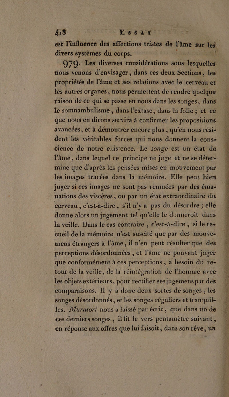 ù 48 TITI Es ae CEE 979. Les diverses considérations sous titine nous venons d'envisager, dans ces deux Sections, les propriétés de l’âme et ses relations avec le cerveau et les autres organes, nous permettent de rendre quelque raison de ce qui se passe en nous dans les songes, dans le somnambulisme , dans l’extase, dans la folie ; et ce que nous en dirons servira à confirmer les proposiiions avancées, et à démontrer encore plus , qu’en nous rési- dent les véritables forces qui nous donnent la cons- cience de notre existence. Le songe est un état de l'âme, dans lequel ce principe ne juge et ne se déter- mine qué d’après les pensées mises en mouvement par les images tracées dans la mémoire. Elle peut bien juger si ces images ne sont pas remuées par des éma- nations des viscères , ou par un état extraordinaire du cerveau , c’est-à-dire, s’il n'ya pas du désordre ; elle donne A un jugement tel qu’elle le donneroit dans la veille. Dans le cas contraire , c'est-à-dire , si le res cueil de la mémoire n’est suscité que par des mouve- mens étrangers à l’âme, 1l n'en peut résulter que des perceptions désordonnées , et l'âme ne pouvant juger que conformément à ces perceptions , a besoin du re- tour de la veille, de la réintégration de l’homme avec les objets extérieurs, pour rectifier ses jugemens par des comparaisons. Îl y a donc deux sortes de songes , les songes désordonnés, et les songes réguliers et tranquil- les. Muratori nous a laissé par écrit, que dans un de ces derniers songes , il fit le vers pentainètre suivant, en réponse aux offres que lui faisoit, dans son rêve, un