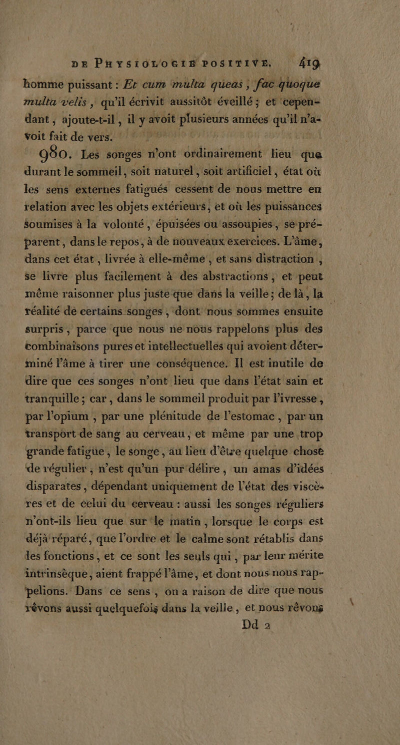 homme puissant : Er cum multa qüeas ; fac quoque mulla velis | qu'il écrivit aussitôt éveillé: et ‘cepen- dant , ajoute-t-il ; il ÿ avoit dE années qu'il n° a. voit fait de vers. hit + LR 980. Les songes n’ont ordinairement lieu que durant le sommeil, soit naturel , soit artificiel , état où les sens externes fatigués cessent de nous méttre en relation avec les objets extérieurs, et où les puissances soumises à la volonté , épuisées ou ‘assoupies , se pré- parent, dans le repos, à de nouveaux exercices. L'âme, dans cet état , livrée à elle-rnême , et sans distraction , se livre plus facilement à des abstractions ; et peut même raisonner plus juste que dans la veille; delà, la | réalité dé certains songes , dont ‘nous sommes ensuite | surpris, parce que nous ne nous rappelons plus des combinaisons pures et intellectuelles qui avoïent déter- iminé Pâme à tirer une conséquence. IL est inutile de dire que ces songes n’ont lieu que dans l’état sain et tranquille ; car , dans le sommeil produit par l’ivresse, par l’opium , par une plénitude de l'estomac, par un transport de sang au cerveau, et même par une trop grande fatigue , le songe , au lieu d’être quelque chose de régulier ; n’est qu'un pur délire, un amas d’idées disparates , dépendant uniquement de l’état des viscè- res et de celui du cerveau : aussi les songes réguliers n’ont-ils lieu que sur ‘le matin , lorsque le corps est déjà réparé, que l’ordre et le calme sont rétablis dans des fonctions , et ce sont les seuls qui, par leur mérite intrinsèque, aient frappé l’âme, et dont nous nous rap- pelions. Dans ce sens , on a raison de dire que nous révons aussi quelquefois dans la veille, et nous rêvong