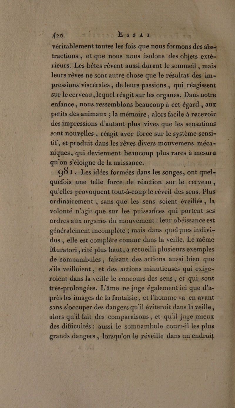Â20 ‘, Eis sax ” véritablement toutes les fois que nous formons des abs+ tractions , et que nous nous isolons des objets exté- rieurs. Les bêtes rêvent aussi durant le sommeil , mais leurs rêves ne sont autre chose que le résultat dés im- pressions viscérales , de leurs passions , qui réagissent sur le cerveau , lequel réagit sur les organes. Dans notre enfance , nous ressemblons beaucoup à cet égard , aux petits des animaux ; la mémoire , alors facile à recevoir des impressions d'autant plus vives que les sensations sont nouvelles ; réagit avec force sur le système sensi- tif, et produit dans les rêves divers mouvemens méca- niques qui deviennent beaucoup plus rares à mesure qu'on s'éloigne de la naissance. O8 I. Les idées formées dans les songes, ont quel- quefois une telle force de réaction sur le cerveau, qu’elles provoquent tout-à-coup le réveil des sens. Plus ordinairement , sans que les sens soient éveillés , La volonté n’agit que sur les puissances qui portent ses ordres aux organes du mouvement: leur obéissance est généralement incomplète ; mais dans quelques indivi- dus , elle est complète comme dans la veille. Le même Muratori ; cité plus haut, a recueilli plusieurs exemples de somnambules, faïsant des actions aussi bien que s'ils veilloient , et des actions minutieuses qui exige- roient dans la veille le concours des sens, et qui sont très-prolongées. L'âme ne juge également ici que d’a- près les images de la fantaisie , et l'homme va en avant sans s'occuper des dangers qu'il éviteroit dans la veille, alors qu'il fait des comparaisons , et qu'il juge mieux des difficultés : aussi le somnambule court-il les plus grands dangers , lorsqu'on le réveille dans un endroit