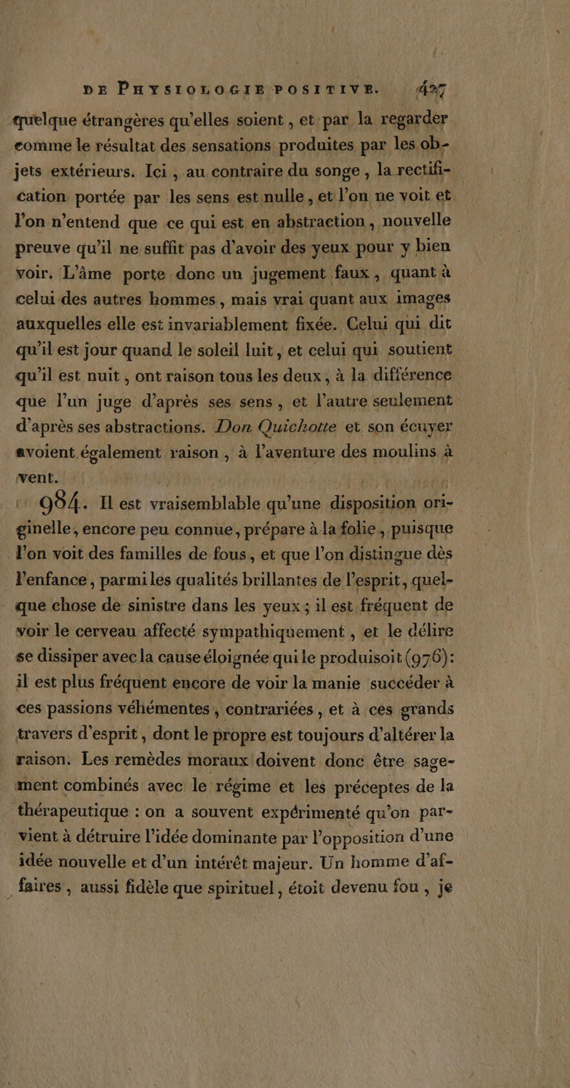 quelque étrangères qu’elles soient , et par la regarder comme le résultat des sensations produites par les ob. jets extérieurs. Ici, au contraire du songe , la rectifi- cation portée par les sens est nulle , et l’on ne voit et l'on n’entend que ce qui est en abstraction, nouvelle preuve qu’il ne suffit pas d’avoir des yeux pour y bien voir. L’âme porte donc un jugement faux, quant à celui des autres hommes, mais vrai quant aux images auxquelles elle est invariablement fixée. Celui qui dit qu’il est jour quand le soleil luit, et celui qui soutient qu’il est nuit , ont raison tous les deux , à la difiérence que l’un juge d’après ses sens , et l’autre seulement d'après ses abstractions. Don Quichotte et son écuyer avoient également raison , à l'aventure des moulins à went. 4, Saut da ei 994. Il est vraisemblable qu’une disposition ori- ginelle, encore peu connue, prépare à la folie, puisque l'on voit des familles de fous, et que l’on distingue dès l'enfance , parmi les qualités brillantes de l'esprit, quel- que chose de sinistre dans les yeux ; il est fréquent de voir le cerveau affecté sympathiquement , et le délire se dissiper avec la cause éloignée qui le produisoit (976): il est plus fréquent encore de voir la manie succéder à ces passions véhémentes,, contrariées , et à ces grands travers d'esprit , dont le propre est toujours d’altérer la raison. Les remèdes moraux doivent donc être sage- ment combinés avec le régime et les préceptes de la thérapeutique : on a souvent expérimenté qu’on par- vient à détruire l’idée dominante par l'opposition d’une idée nouvelle et d’un intérêt majeur. Un homme d’af- _ faires , aussi fidèle que spirituel, étoit devenu fou , je