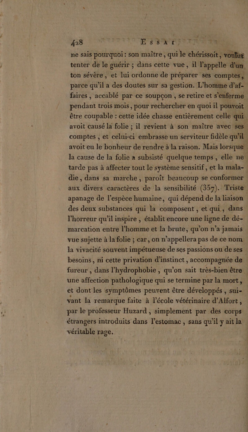 423 ë LOTS ST ne sais pourquoi: son maitre, qui le chérissoit, voulut tenter de le guérir ; dans cette vue, il l'appelle d'un ton sévère, et lui ordonne de préparer ses comptes, parce qu’il a des doutes sur sa gestion. L'homme d’af- faires , accablé par ce soupçon , se retire et s’enferme. pendant trois mois, pour rechercher en quoi il pouvoit être coupable : cette idée chasse entièrement celle qui avoit causé la folie ; il revient à son maitre avec ses comptes , et celui-ci embrasse un serviteur fidèle quil avoit eu le bonheur de rendre à la raison. Mais lorsque. la cause de la folie a subsisté quelque temps, elle ne. tarde pas à affecter tout le système sensitif, et la mala- die, dans sa marche, paroït beaucoup se conformer aux divers caractères de la sensibilité (357). Triste apanage de l'espèce humaine, qui dépend de la liaison des deux substances qui la composent , et qui, dans l'horreur qu’il inspire , établit encore une ligne de dé- marcation entre l’homme et la brute, qu'on n’a jamais vue sujette à la folie ; car, on n’appellera pas de ce nom la vivacité souvent impétueuse de ses passions ou de ses besoins, ni cette privation d’instinct , accompagnée de | fureur , dans l’hydrophobie , qu'on sait très-bien être une affection pathologique qui se termine par la mort, et dont les symptômes peuvent être développés , sui- vant la remarque faite à l’école vétérinaire d’Alfort, par le professeur Huzard , simplement par des corps étrangers introduits dans lestomac , sans Ép ilyaitl véritable rage. |