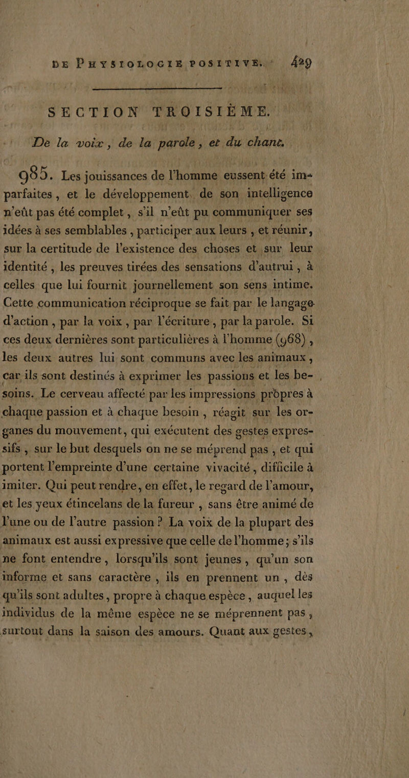 SECTION TROISIÈME. De la voix, de la parole, et du chant. : 985. Les jouissances de l'homme eussent été ims parfaites , et le développement. de son intelligence n’eût pas été complet, s'il n’eût pu communiquer ses idées à ses semblables , participer aux leurs , et réunir, sur la certitude de l'existence des choses et sur leur identité , les preuves tirées des sensations d'autrui, à celles que lui fournit journellement son sens intime. Cette communication réciproque se fait par le langage d'action , par la voix , par l'écriture, par la par ole. Si ces deux dernières sont particulières à l'homme (468) , les deux autres lui sont communs avec les animaux à car ils sont destinés à exprimer les passions et les be- soins. Le cerveau affecté par les i impressions prèpres à à chaque passion et à chaque besoin , réagit sur les or- ganes du mouvement, qui exécutent des gestes expres- sifs » Sur le but desquels on ne se méprend pas , et qui portent l'empreinte d’une certaine vivacité, difücile à imiter. Qui peut rendre, en effet, le regard de l'amour, et les yeux étincelans de la fureur , sans être animé de une ou de l’autre passion ? La voix de la plupart des animaux est aussi ex pressive que celle de l’homme; s'ils ne font entendre, lorsqu'ils sont jeunes, qu’un son informe et sans caractère , ils en prennent un, dès qu'ils sont adultes, propre à chaque espèce , auquel les individus de la même espèce ne se méprennent pas, surtout dans la saison des amours. Quant aux gestes,