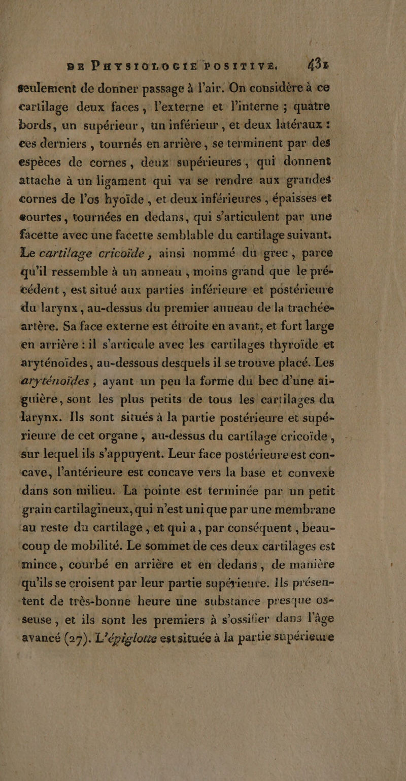 seulement de donner passage à l'air. On considère à ce cartilage deux faces, l’externe et l’interne ; quatre bords, un supérieur, un inférieur , et deux latéraux : ces derniers , tournés en arrière, se terminent par des espèces de cornes, deux supérieures, qui donnent attache à un ligsament qui va se rendre aux grandes cornes de l'os hyoïde , et deux inférieures , épaisses et eourtes , tournées en dedans, qui s’articulent par une facètte avec une facette semblable du cartilage suivant. Le cartilage cricoïde , ainsi nommé du grec , parce qu’il ressemble à un anneau , moins grand que le pré- œédent , est situé aux parties inférieure et postérieure du larynx, au-dessus du premier anneau de la trachée- artère. Sa face externe est étroite en avant, et fort large en arrière :il s'articule avec les cartilages thyroïde et aryténoïdes, au-dessous desquels il se trouve placé. Les aryténoïdes , ayant un peu la forme du bec d’une ai- guière, sont les plus petits de tous les cartilages da larynx. Ils sont situés à la partie postérieure et supé- rieure de cet organe , au-dessus du cartilage cricoïde , ‘sur lequel ils s'appuyent. Leur face postérieureest con- ‘cave, l’antérieure est concave vers la base et convexe ‘dans son milieu. La pointe est terminée par un petit grain cartilagineux, qui n'est uni que par une membrane ‘au reste du cartilage ; et qui a, par conséquent , beau- ‘coup de mobilité. Le sommet de ces deux cartilages est ‘mince, courbé en arrière et en dedans, de manière qu'ils se croisent par leur partie supérieure. Ils présen- ‘tent de très-bonne heure une substance presque os- ‘seuse , et ils sont les premiers à s'ossilier dans l'âge avancé (27). L’épiglotte estsituée à la partie supérieure