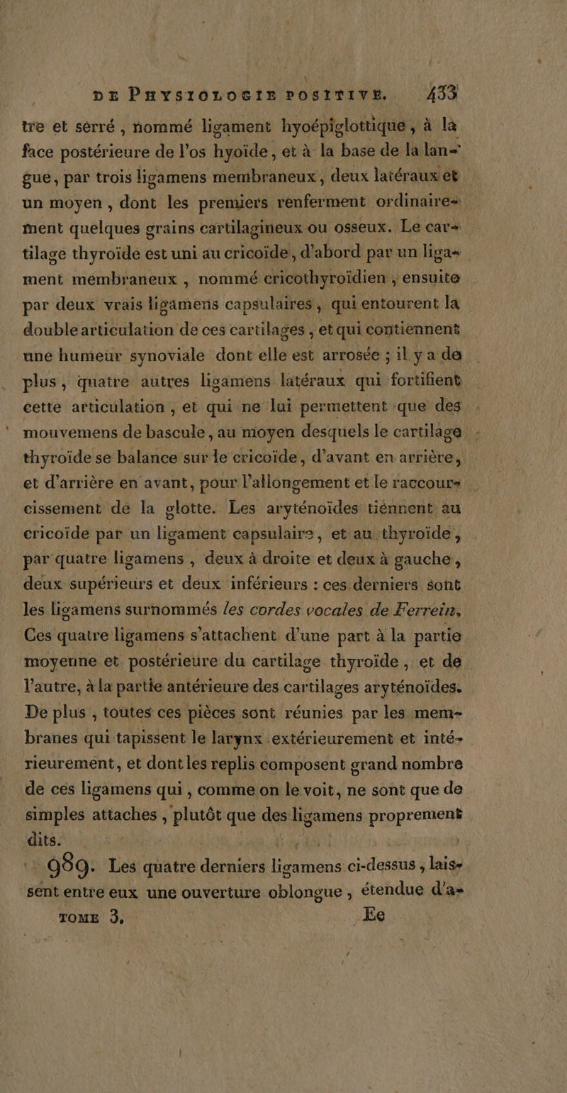 \ DE PHYSIOLOGIE POSITIVE. 433 tre et sérré , nommé ligament hyoépiglottique , à la face postérieure de l'os hyoïde , et à la base de la lan gue, par trois ligamens membraneux, deux latéraux et un moyen, dont les premiers renferment ordinaires ment quelques grains cartilagineux ou osseux. Le car+ tilage thyroïde est uni au cricoïde, d'abord par un ligas ment membraneux , nommé cricothyroïdien ; ensuite par deux vrais ligamens capsulaires , qui entourent la double articulation de ces cartilages , et qui contiennent une humeur synoviale dont elle est arrosée ; il y a de plus, quatre autres ligamens latéraux qui fortifient cette articulation , et qui ne lui permettent que des mouvemens de bascule , au moyen desquels le cartilage thyroïde se balance sur le cricoïde, d'avant en arrière, et d’arrière en avant, pour l'allongement et le raccours à cissement de la glotte. Les aryténoïdes tiénnent au cricoïde par un ligament capsulair:, et au thyroïde, par quatre ligamens , deux à droite et deux à gauche, deux supérieurs et deux inférieurs : ces derniers sont les ligamens surnommés /es cordes vocales de Ferreir, Ces quatre ligamens s’attachent d’une part à la partie moyenne et postérieure du cartilage thyroïde, et de. l’autre, à la partie antérieure des cartilages aryténoïdes. De plus , toutes ces pièces sont réunies par les mem- branes qui tapissent le larynx .extérieurement et inté- rieurement, et dont les replis composent grand nombre de ces ligamens qui, comme on le voit, ne sont que de simples attaches , plutôt que des Le se proprement dits. DOUCE 099: Les quatre da and ci-dessus, laisse. sent entre eux une ouverture oblongue ;, étendue d'a» TOME 3, .Ee