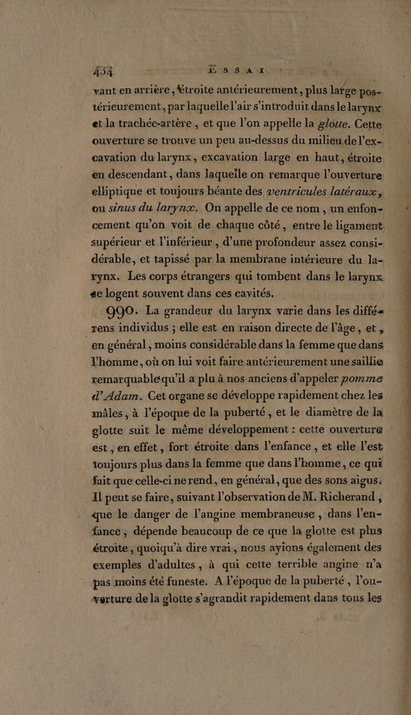 vant en arrière , étroite antérieurement, plus latge pos- térieurement, par laquelle l'air s’introduit dans le larynx: et la trachée-artère , et que l’on appelle la glotte. Cette ouverture se trouve un peu au-dessus du milieu de l’ex- cavation du larynx, excavation large en haut, étroite en descendant, dans laquelle on remarque l'ouverture elliptique et toujours béante des ventricules latéraux, ou sinus du larynx. On appelle de ce nom , un enfon- supérieur et l'inférieur , d’une profondeur assez consi- rynx. Les corps étrangers qui tombent dans le larynx se logent souvent dans ces cavités. - 990. La grandeur du larynx varie dans FA diffé _rens individus ; elle est en raison directe de l’âge, et, l'homme, où on lui voit faire antérieurement une saillie remarquable qu'il 4 plu à nos anciens d'appeler pomme mâles , à l’époque de la puberté , et le diamètre de la glotte suit le même développement : cette ouverture est , en effet, fort étroite dans l'enfance , et elle l’est toujours plus dans la femme que dans l'homme, ce qui fait que celle-cinerend, en général, que des sons aigus. 11 peut se faire, suivant l'observation de M. Richerand , que le danger de l’angine membraneuse , dans l’en- fance , dépende beaucoup de ce que la glotte est plus étroite , quoiqu'à dire vrai, nous ayions également des exemples d'adultes, à qui cette terrible angine n’a : pas moins été funeste. A l’époque de la puberié , l’ou- verture de la gloite s'agrandit rapidement dans tous les PTE ML AS TS ee » PPT Re PT es Bee A Tee PROD Ponte CE RL. LS LE cbr + PT