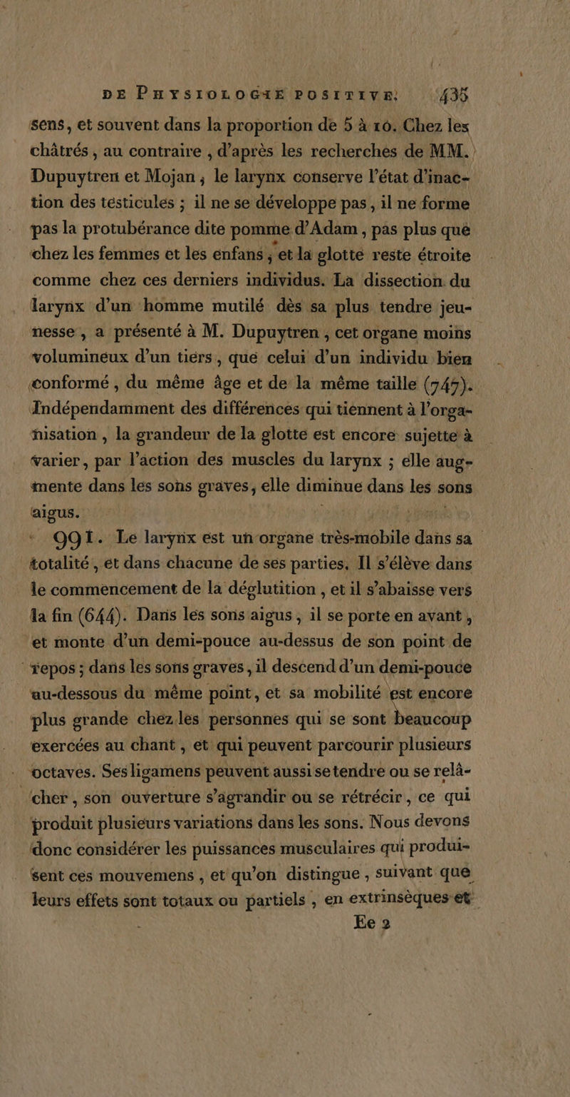sens, et souvent dans la proportion de 5 à 16. Chez lex châtrés , au contraire , d’après les recherches de MM. Dupuytren et Mojan ; le larynx conserve l’état d'inac- tion des tésticules ; il ne se développe pas, il ne forme pas la protubérance dite pomme d'Adam , pas plus que ‘chez les femmes et les enfans ; ‘et la glotte reste étroite comme chez ces derniers individus. La dissection du larynx d’un homme mutilé dès sa plus tendre jeu- nesse , a présenté à M. Dupuytren , cet organe moins volumineux d’un tiérs, qué celui d’un individu bien æonformé , du même âge et de la même taille (745). Indépendamment des différences qui tiennent à l’orga- hisation , la grandeur de la glotte est encore sujette à varier, par l’action des muscles du larynx ; élle aug- mente dans les sons graves, elle diminue dans les: sons Piste O91. Le larynx est un-organe très-mobile dans sa totalité, ét dans chacune de ses parties, Il s'élève dans le commencement de la déglutition , et il s’abaisse vers fa fin (644). Dans les sons aigus , il se porte en avant, ‘et monte d’un demi-pouce au-dessus de son point de repos ; dans les sons graves , il descend d’un demi-pouce au-dessous du même point, et sa mobilité est encore plus grande chezles personnes qui se sont beaucoup exercées au chant , et qui peuvent parcourir plusieurs octaves. Sesligamens peuvent aussi setendre ou se relä- ‘cher, son ouverture s’agrandir ou se rétrécir, ce qui produit plusieurs variations dans les sons. Nous devons donc considérer les puissances musculaires qui produi- sent ces mouyemens , et qu'on distingue ; suivant que leurs effets sont totaux ou par tiels , en extrinsèques et Ee 2