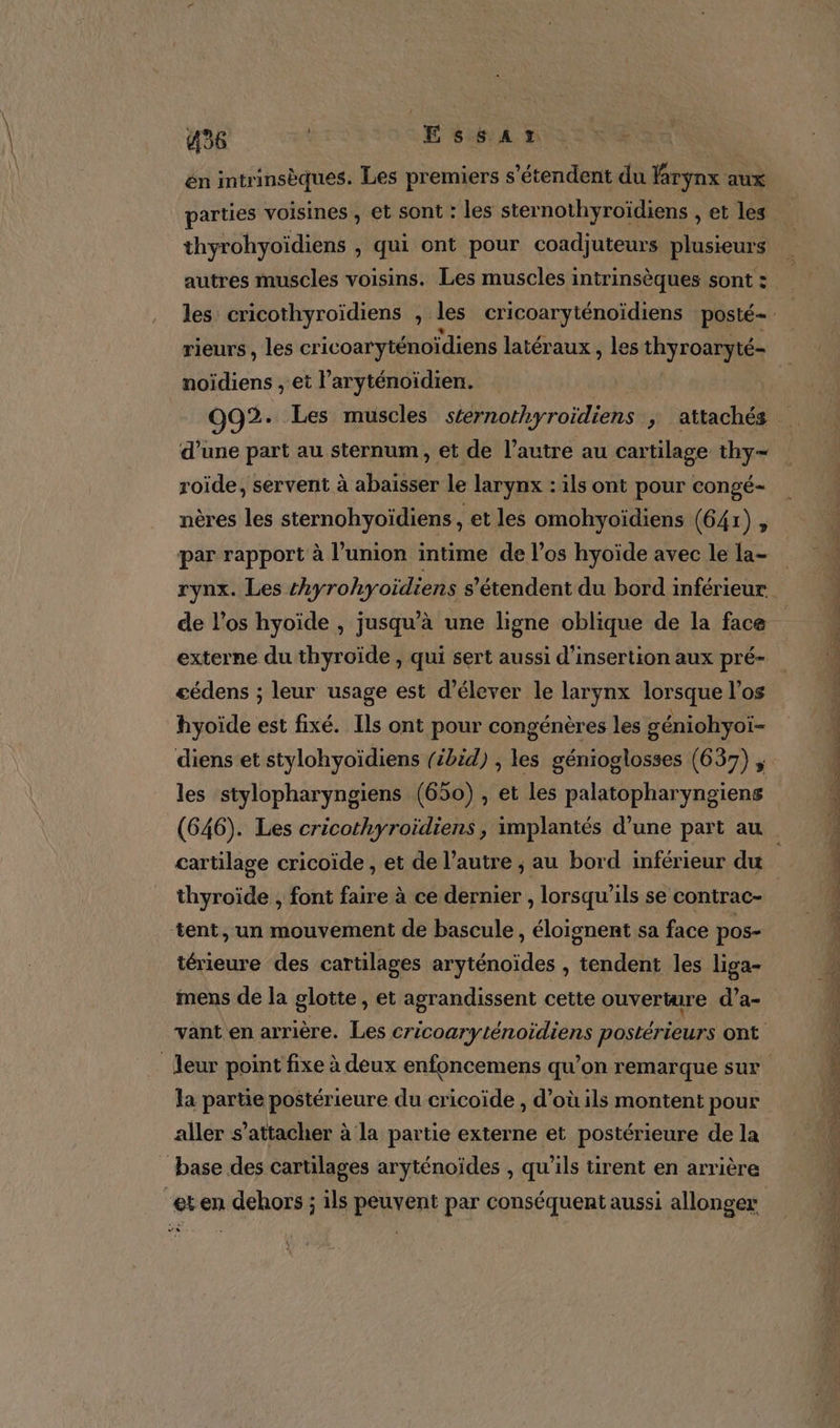 én intrinsèques. Les premiers s'étendent du larynx aux parties voisines , et sont : les sternothyroïdiens , et les thyrohyoïdiens , Qui ont pour coadjuteurs plusieurs autres muscles voisins. Les muscles intrinsèques sont : rieurs, les cr icoaryténoïdiens latéraux , les thyroaryté- noïidiens , et l aryténoidien. d’une part au sternum, et de l’autre au cartilage thy- roide, servent à abaisser le larynx : ils ont pour congé- nères les sternohyoïdiens, et les omohyoïdiens (641), par rapport à l’union intime de los hyoïde avec le la- externe du thyroïde , qui sert aussi d'insertion aux pré- cédens ; leur usage est d'élever le larynx lorsque l'os hyoïde est fixé. Ils ont pour congénères les géniohyoi- diens et stylohyoïdiens (ibid) , les génioglosses (637) , les stylopharyngiens (650) , et les palatopharyngiens cartilage cricoïde , et de l’autre ; au bord inférieur du thyroïde , font faire à ce dernier , lorsqu'ils se contrac- tent, un mouvement de bascule , éloignent sa face pos- térieure des cartilages aryténoïdes , tendent les liga- mens de la glotte, et agrandissent cette ouverture d’a- vant en arrière. Les cricoaryténoidiens postérieurs ont la partie postérieure du cricoïde , d’où ils montent pour aller s’attacher à la partie externe et postérieure de la base des cartilages aryténoïdes , qu’ils tirent en arrière 4 de Det rte a 7 2 Set Le Rte ee ro RS TR, © RS nd — DS th