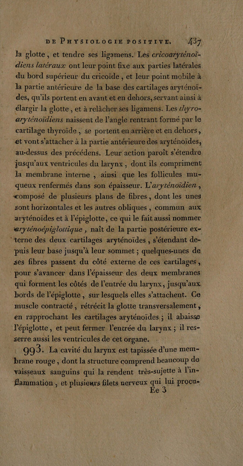 Ja glotte , et tendre ses ligamens. Les cricoarÿténot- diens latéraux ont leur point fixe aux parties latérales du bord supérieur du cricoïde , et leur point mobile à la partie antérieure de la base des cartilages aryténoi- des, qu’ils portent en avant et en dehors, servant ainsi à élargir la glotte , et à relâcher ses ligamens. Les /yro- aryténoïdiens naissent de l’angle rentrant formé par le cartilage thyroïde , se portent en arrière et en dehors, et vont s'attacher à la partie antérieure des aryténoïdes, au-dessus des précédens. Leur action paroît s'étendre jusqu'aux ventricules du larynx, dont ils compriment la membrane interne , ainsi que les follicules mu- queux renfermés dans son épaisseur. L’aryténoïdien , “composé de plusieurs plans de fibres, dont les unes sont horizontales et les autres obliques , commun aux aryténoïdes et à l’épiglotte, ce qui le fait aussi nommer @ryténoépislottique , naît de la partie postérieure ex. ‘terne des deux ain Via aryténoides , s'étendant de- “puis leur base jusqu’à leur sommet ; quelques-unes de ses fibres passent du côté externe de ces cartilages,, pour s’avancer dans l'épaisseur des deux membranes qui forment les côtés de l'entrée du larynx, jusqu'aux bords de l’épiglotte , sur lesquels elles s’attachent. Ge muscle contracté , rétrécit la glotte transversalement , en rapprochant les cartilages aryténoïdes ; il abaisse l'épiglotte, et peut fermer l’enirée du larynx ; il res- | serre aussi les ventricules de cet organe. 993. La cavité du larynx est tapissée d’une mem- ee rouge , dont la structure comprend beaucoup de vaisseaux sanguins qui la rendent très-sujette à Vin- Æammation , et plusieurs filets nerveux i lui proçus e 3