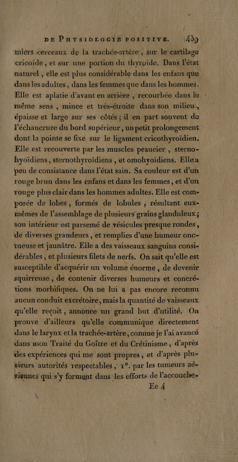 miérs cerceaux de la trachée-artère, sur le’cartilage cricoïde , et sur une portion du thyroïde. Dans l’état naturel , elle est plus considérable dans les enfans que dans les adultes, dans les femmes que dans les hommes. Elle est aplatie d'avant en arrière , recourbée dans le même sens , mince et très-étroite dans son milieu. épaisse et large sur ses côtés ; il en part souvent de l’échancrure du bord supérieur, un petit prolongement dont la pointe se fixe sur le ligament cricothyroïdien, Elle est recouverte par les muscles peaucier , sterno- hyoïdiens, sternothyroïdiens , et omohyoïdiens. Ellea peu de consistance dans l’état sain. Sa couleur est d’un rouge brun dans les enfans et dans les femmes , et d’un rouge plus clair dans les hommes adultes. Elle est com- posée de lobes, formés de lobules , résultant eux-. mêmes de l'assemblage de plusieurs grains glanduleux; son intérieur est parsemé de vésicules presque rondes, . de diverses grandeurs , et remplies d’une humeur onc- tueuse et jaunâtre. Elle a des vaisseaux sanguins consi- dérables , et plusieurs filets de nerfs. On sait qu’elle est susceptible d'acquérir un volume énorme , de devenir squirreuse , de contenir diverses humeurs et concré-. tions morbifiques. On ne lui a pas encore reconnu aucun conduit excrétoire, mais la quantité de vaisseaux qu'elle reçoit, annonce un grand but d'utilité. On prouve d’ailleurs qu’elle communique directement dans le larynx etla trachée-artère, comme je l’aï avancé dans mon Traité du Goître et du Crétinisme , d’après des expériences qui me sont propres, et d’après plu- sieurs autorités respectables , 1°. par les tumeurs aé-. #iennes qui s’y forment dans les efforts de l’accouches