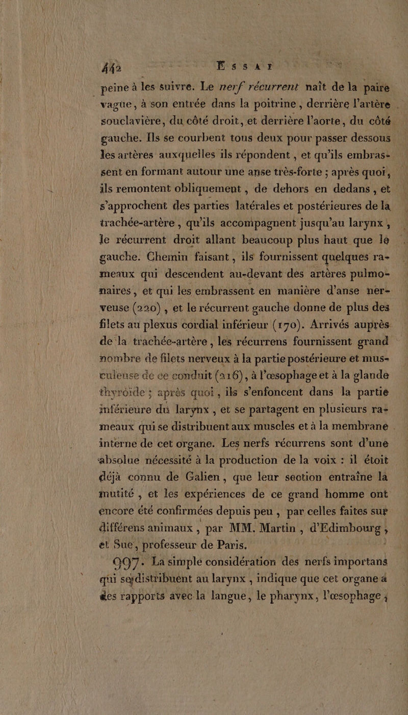 «1 5 peine à les suivre. Le nerf récurrent naît de la paire | vagüe, à son entrée dans la poitrine, derrière l'artère souclavière, du côté droit, et derrière l'aorte, du côté. gauche. Ils se courbent tous deux pour passer dessous les artères auxquelles ils répondent , et qu'ils embras- sent en formant autour une anse très-forte ; après quot, ils remontent obliquement , de dehors en dedans , et s’approchent des parties latérales et postérieures de la. trachée-artère , qu’ils accompagnent jusqu’au larynx, le récurrent droit allant beaucoup plus haut que le gauche. Chemin faisant , ils fournissent quelques ra- meaux qui descendent au-devant des artères pulmo- naires, et qui les embrassent en manière d’anse ner- veuse (220) , et le récurrent gauche donne de plus des filets au plexus cordial inférieur (170). Arrivés auprès. de la trachée-artère , les récurrens fournissent grand nombre de filets nerveux à la partie postérieure et mus- _culense de ce conduit (ar 6) à l’œsophage et à la glande thyrôide ; ; après quoi , ils s’enfoncent dans la partie inférieure du larynx , et se partagent en plusieurs ra- meaux qui se distribuent aux muscles et à la membrane . interne de cet organe. Les nerfs récurrens sont d’une absolue nécessité à la production de la voix : il étoit déjà connu de Galien, que leur section entraîne la mutité , et les expériences de ce grand homme ont encore été confirmées depuis peu , par celles faites sur différens animaux , par MM. Martin, MN se à a et Sue, | professeur de Paris. 097. La simplé considération des nerfs importans qui sedistribunt au larynx , indique que cet organe 4 ges rapports avec la langue, le pharynx, ete 4