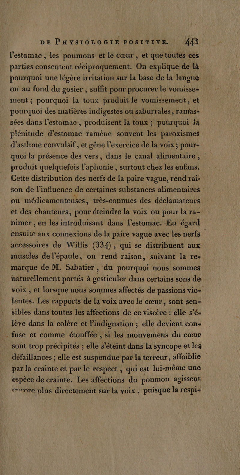 l’estemac , les poumons et le cœur , et que toutes ces parties consentent réciproquement. On explique de là pourquoi une légère irritation sur la base de la langue ou au fond du gosier , suffit pour procurer le vomisse- ment ; pourquoi la toux produit le vomissement, et pourquoi des matières indigestes ou saburrales , ranras- sées dans l’estomac , produisent la toux ; pourquoi là plénitude d'estomac ramène souvent les paroxismes d'asthme convulsif , et gène l’exercice de la voix ; pour quoi la présence des vers, dans le canal alimentaire , produit quelquefois l’aphonie , surtout chez les enfans. Cette distribution des nerfs de la paire vague, rend rai- son de l'influence de certaines substances alimentaires ou médicamenteuses , très-connues des déclamateurs et des chanteurs, pour éteindre la voix ou pour la ra- nimer , en les introduisant dans l'estomac. Eu égard ensuite aux connexions de la paire vague avec les nerfs accessoires de Willis (334), qui se distribuent aux muscles de l'épaule, on rend raison, suivant la re- marque de M. Sabatier , du pourquoi nous sommes naturellement portés à gesticuler dans certains sons de voix , et lorsque nous sommes affectés de passions vio= lentes. Les rapports de la voix avec le cœur, sont sen- sibles dans toutes les affections de ce viscère : elle s'é- lève dans la colère et l’indignation ; elle devient con- . fuse et comme étouffée , si les mouveméns du cœur sont trop précipités ; elle s'éteint dans la syncope et les défaillances ; elle est suspendue par la terreur, affoiblie par la crainte et par le respect , qui est lui-même une espèce de crainte. Les affections du poumon agissent enrore plus directement sur la voix, puisque la respi+
