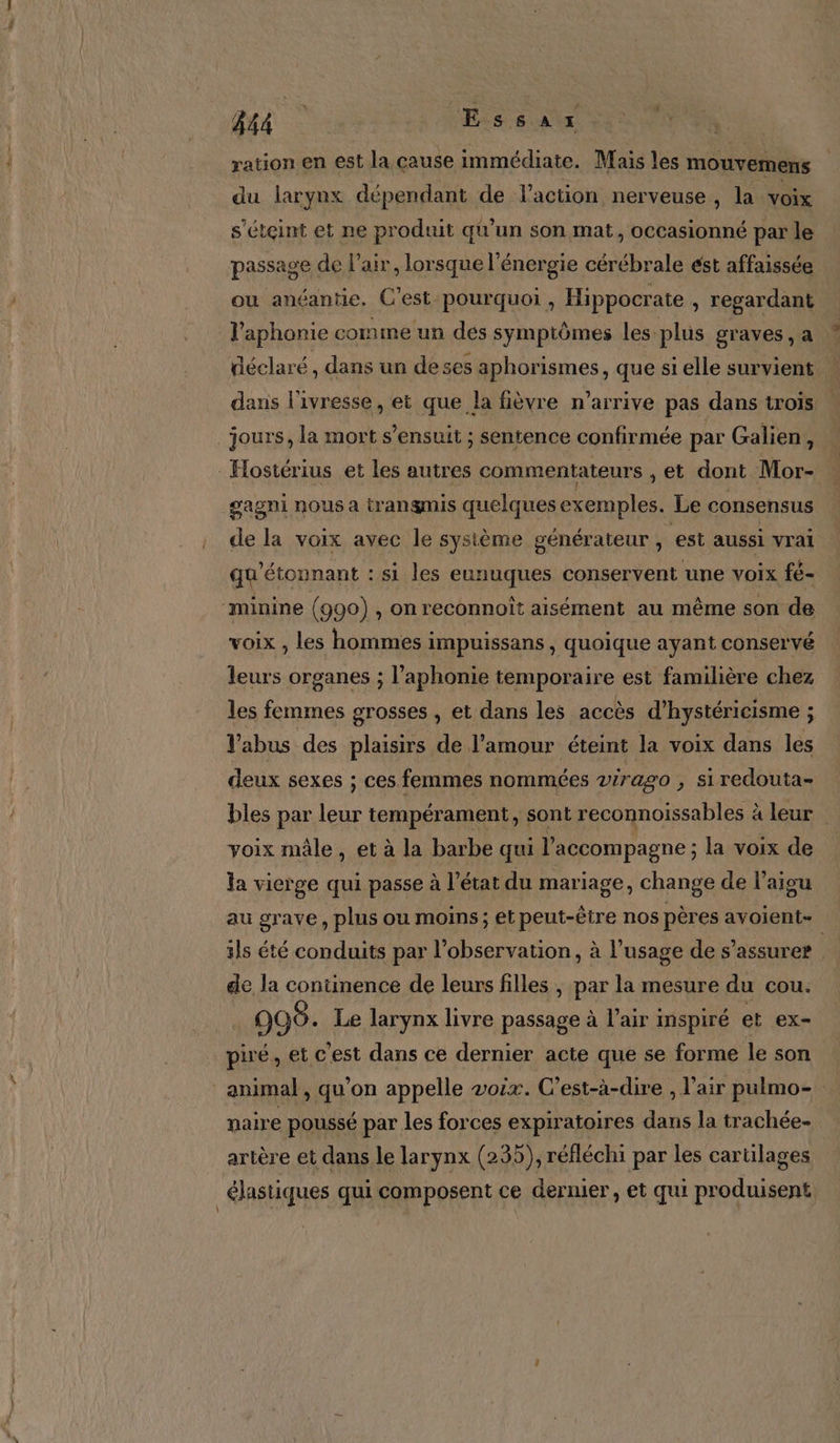 4 EE Æssar | ration en est la cause immédiate. Mais les mouvemens du larynx dépendant de l’action nerveuse, la voix s'éteint et ne produit qu’un son mat, occasionné par le passage ( de l'air, lorsque l'énergie cérébrale est affaissée ou anéantie. C'est pourquoi, Hippocrate » regardant l’aphonie comme un des symptômes les plus graves, a déclaré, dans un de ses aphorismes, que sielle survient … dans l'ivresse, et que la fièvre n’arrive pas dans trois jours, la mort s'ensuit ; sentence confirmée par Galien, - Hostérius et les autres commentateurs ,et dont Mor- _gagni nous a trangmis quelques exemples. Le consensus de la voix avec le système générateur , est aussi vrai qu'étonnant : si les eunuques conservent une voix fé- “minine (990) , on reconnoît aisément au même son de voix , les hommes impuissans , quoique ayant conservé leurs organes ; l’aphonie temporaire est familière chez les femmes grosses , et dans les accès d’hystéricisme ; l’abus des plaisirs de l'amour éteint la voix dans les deux sexes ; ces femmes nommées virago , siredouta- bles par leur tempérament, sont reconnoissables à leur | voix mâle, et à la barbe qui l'accompagne ; la voix de la vierge qui passe à l’état du mariage, change de l’aigu au grave, plus ou moins; et peut-être nos pères avoient- ils été conduits par l'observation, à l’usage de s'assurer | de la continence de leurs filles | par la mesure du cou. 998. Le larynx livre passage à l’air inspiré et ex- piré, et c'est dans ce dernier acte que se forme le son animal, qu’on appelle voix. C'est-à-dire , l'air pulmo- maire poussé par les forces expiratoires dans la trachée- artère et dans le larynx (235), réfléchi par les cartilages | élastiques qui composent ce dernier, et qui produisent