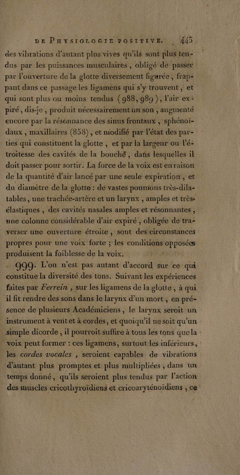 des vibrations d’autant plus vives qu’ils sont plus ten- dus par les puissances musculaires , obligé de passer par l'ouverture de la glotte diversement figarée , frap- pant dans ce passage les ligamens qui s’y trouvent | et qui sont plus ou moins tendus (988,989 }, l'air ex: piré, dis-je , produit nécessairement un son , augmenté encore par la résonnance des sinus frontaux , sphénoi- daux , maxillaires (858), et modifié par l’état des par- ties qui constituent la glotte , et par la largeur ou l’é- troitesse des cavités de la bouché, dañs lesquelles il doit passer pour sortir. La force de la voix est enraison de la quantité d’air lancé par une seule expiration, et du diamètre de la glotte : dé vastes poumons très-dila- tables , une trachée-artère et un larynx , amples et très élastiques , des cavités nasales amples et résonnantes , une colonne considérable d’air expiré , obligée de tra- | verser une ouverture étroite , sont des circonstances propres pour une voix forte ; les conditions opposées produisent la foiblesse de la voix. JACE, 999: L'on n’est pas autant d'accord sur ce qui constitue la diversité des tons. Suivant les expériences faites par Ferrein , sur les ligamens de la glotte , à qui : il fit rendre des sons dans le larynx d’un mort, en pré- sence de plusieurs Académiciens , le larynx seroit un _ instrument à vent et à cordes, et quoiqu'il ne soit qu’un : simple dicorde, il pourroit suffire à tous les tons quela : | voix peut former : ces ligamens, surtout les inférieurs, les cordes vocales , seroient capables de vibrations d'autant plus promptes et plus multipliées , dans un temps donné, qu’ils seroient plus tendus par l’action des muscles cricothyroïdiens et cricoaryténoidiens ; ce