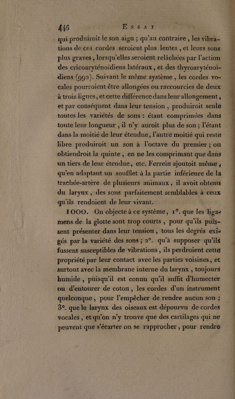 #46 VErS'sS ait 1 - qui produiroit le son aigu ; qu’au contraire, les vibra- tions de ces cordes seroient plus lentes , et leurs sons. plus graves , lorsqu'elles seroient relâchées par l’action diens (992). Suivant le même système , les cordes vo- cales pourroient être allongées ou raccourcies de deux à trois lignes, et cette différence dans leur allongement, et par conséquent dans leut tension , produiroit seule toutes les variétés de sons : étant comprimées dans toute leur longueur , il n’y auroit plus de son ; l’étant libre produiroit un son à l’octave du premier ; on obtiendroit li quinte, en ne les comprimañt que dans un tiers de leur étendue, etc. Ferrein ajoutoit même , qu'en adaptant un soufflet à la partie inférieure de la trathée-artère de plusieurs animaux , il avoit obtenu du laryrix, des sons parfaitement semblables à ceux qu'ils rendoient de leur vivant. ma A 1000. On objecte à ce système, 1°. que Iés gas mens de la glotte sont trop courts , pour qu’ils puis- sent présenter dans leur tension , tous les degrés exis gés par la variété des sons ; 2°. qu’à supposer qu’ils fussent susceptibles de vibrations , ils perdroient cette propriété par leur contact avec les partiés voisines, et surtout avec la membrane interne du larynx , toujours humide , puisqu'il est connu qu’il suffit d’humecter ou d’entourer de coton, les cordes d’uri instrument quelconque, pour l’empècher de rendre auèun son ; 3°. que le larynx des oiseaux est dépourvu de cordes vocales , et qu’on n’y trouve que des cartilages qui ne peuvent que s’écarter ou se rapprocher , pour rendre D ie sg CE Ra ere ee