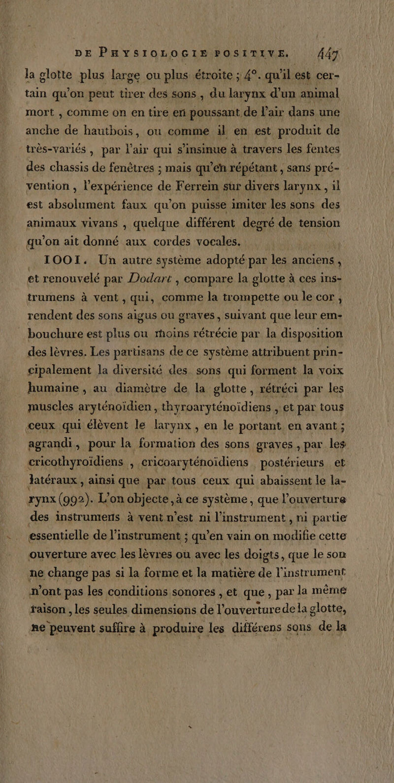la glotte plus large ou plus étroite ; 4°. qu'il est cer- tain qu’on peut tirer des sons , du larynx d’un animal mort , comme on en tire en poussant de l'air dans une anche de hautbois, ou comme il en est produit de très-variés , par l'air qui s’insinue à travers les fentes vention , l’expérience de Ferrein sur divers larynx , il est absolument faux qu’on puisse imiter les sons des animaux vivans , quelque différent deoré de tension qu'on ait donné aux cordes vocales. IOOI. Un autre système adopté par les anciens , et renouvelé par Dodart , compare la glotte à ces ins- trumens à vent , qui, comme la trompette ou le cor, rendent des sons aigus ou grayes, suivant que leur em- des lèvres. Les partisans de ce système attribuent prin- cipalement la diversité des sons qui forment la voix humaine , au diamètre de la glotte, rétréci par les muscles aryténoïdien , thyroaryténoidiens , et par tous agrandi, pour la formation des sons graves , par les rynx (992). L'on objecte, à ce système, que l'ouverture essentielle de l'instrument ; qu’en vain on modifie cette ouverture avec les lèvres ou avec les doigts, que le son ne change pas si la forme et la matière de l'instrument m'ont pas les conditions sonores , et que, par la même raison , les seules dimensions de l’ouverturede la glotte, ne peuvent suffire à produire les différens sons de la