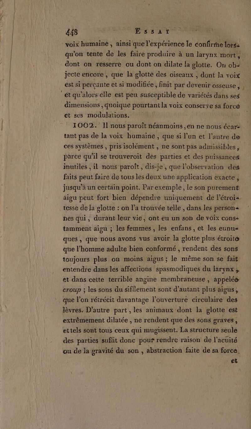 L'un 448 ; RSS LM TES voix humaine, ainsi que l'expérience le confirine lors= qu’on tente de les faire produire à un larynx mort, dont on resserre ou dont on dilate la glotte. On ob. jecte encore, que la glottè des oiseaux , dont la voix est si percante et si modifiée , finit par devenir osseuse Fa dimensions , quoique pourtant la voix conserve sa forcé et ses modulations. ; 4 1002. I! nous paroït néanmoins ,en ne nous écar: tant pas de la voix humaine , que si l’un et l’autre de ces systèmes , pris isolément , ne sont pas admissibles, parce qu’il se trouveroïit dés parties et des puissances inutiles , il nous paroît , dis-je, que l'observation des faits peut faire de tous les deux une application exacte, jusqu’à un certain point. Par exemple, Le son purement aigu peut fort bien dépendre uniquement de l’étrois tesse de Ja glotte : on l’a trouvée telle , dans les person« hes qui, durant leur vie, ont eu un son de voix cons+ tamment aigu ; les femmes , les enfans , et les eunus ques , que nous avons vus avoir la glotte plus étroité que l’homme adulte bien conformé , sde: des sons toujours plus où moins aigus ; le même son se fait entendre dans les affections spasmodiques du larynx ; et dans cette terrible angine membraneuse , appelée croup ; les sons du sifflement sont d'autant plus aigus, lèvres. D'autre part, les animaux dont la glotte est extrêmement dilatée , ne rendent que des sons graves , | ettels sont tous ceux qui mugissent. La structure seule des parties suffit donc pour rendre raison de l’acuité ou de la gravité du son , abstraction faite de sa force. et