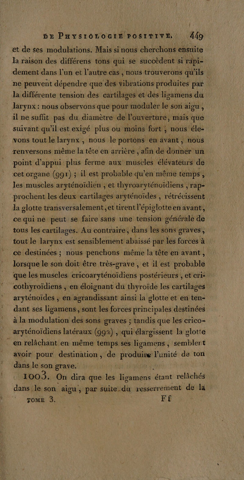 et de ses modulations. Mais si nous cherchons ensuite la raison des différens tons qui se succèdent si rapi- dement dans l’un et l’autre cas , nous trouverons qu'ils ne peuvent dépendre que des vibrations produites par la différente tension des cartilages et des ligamens du larynx : nous observons que pour moduler le son aigu , il ne suffit pas du diamètre de l'ouverture, mais que suivant qu'il est exigé plus ou moins fort ; nous éle- vons tout le larynx , nous le portons en avant, nous renversons même la tête en arrière , afin de donner un point d'appui plus ferme aux muscles élévateurs de cet organe (991) ; il est probable qu’en même temps , les muscles aryténoïdien , et thyroaryténoïdiens , rap prochent les deux cartilages aryténoides , rétrécissent la glotte transversalement et tirent l’ épiglotte en avant, cequine peut se faire sans une tension générale a tous les cartilages. Au contraire, dans les sons graves, tout le larynx est sensiblement abaissé par les forces à à ce destinées ; nous penchons même la tête en avant, lorsque le son doit être très-grave , et il est bdbAblé que les muscles cricoaryténoïdiens postérieurs , et cri- cothyroïdiens , en éloignant du thyroïde les cartilages aryténoides , en agrandissant ainsi la glotte et en ten- dant ses ligamens, sont les forces principales destinées à la modulation des sons graves ; tandis que les crico- aryténoïdiens latéraux (992) , qui élargissent la glotte ‘en relâchant en même temps ses ligamens ; semblert avoir pour destination, de produine l'unité de ton dans le son grave. 1003. On dira que les ondes rc relâchés dans le son aigu , par suite du resserr ement de la TOME 3. F£