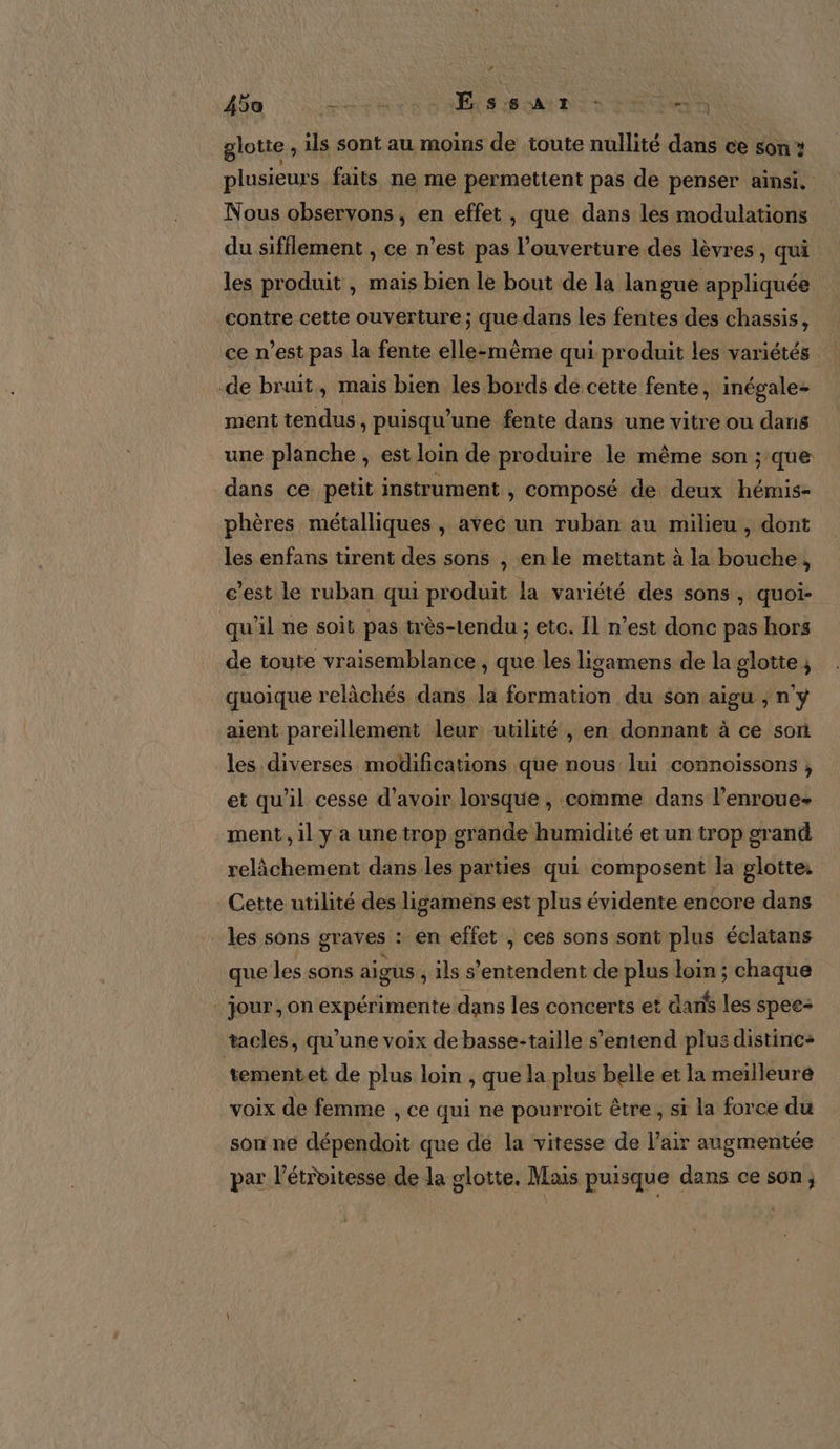 A5o DS Ex Es de A IT +. ‘ ) glotte, ils sont au moins de toute nullité dans ce son plusieurs faits ne me permettent pas de penser ainsi. Nous observons, en effet, que dans les modulations du sifflement , ce n’est pas l'ouverture des lèvres, qui les produit , mais bien le bout de la lan gue appliquée contre cette ouverture; que dans les fentes des chassis, ce n’est pas la fente elle-même qui produit les variétés -de bruit, mais bien les bords de cette fente, inégale- ment tendus , puisqu’une fente dans une vitre ou dans une planche , est loin de produire le même son ; ‘que dans ce petit instrument , composé de deux hémis- phères métalliques , avec un ruban au milieu , dont les enfans tirent des sons , en le mettant à la bouche, c’est le ruban qui produit la variété des sons , quoi- qu'il ne soit pas très-tendu ; etc. Il n’est donc pas hors de toute vraisemblance , que les ligamens de la glotte, quoique relâchés dans la formation du son aigu ; n'y aient pareillement leur utilité , en donnant à ce son les diverses modifications que nous lui connoissons , et qu'il cesse d’avoir lorsque , comme dans l’enroue- -ment,1l ya unetrop grande humidité et un trop grand relâchement dans les parties qui composent la glotte: Cette utilité des ligaméns est plus évidente en core dans : Les sons graves : en effet , ces sons sont plus éclatans que les sons aigus , ils s Fr de plus loin ; chaque : jour, on expérimente dans les concerts et dans les spee- tacles, qu’une voix de basse-taille s'entend plus distinc+ tementet de plus loin , que la plus belle et la meilleure voix de femme , ce qui ne pourroit être, si la force du son né dépendoit que dé la vitesse de l'air augmentée par l’étroitesse de la glotte. Mais puisque dans ce son,
